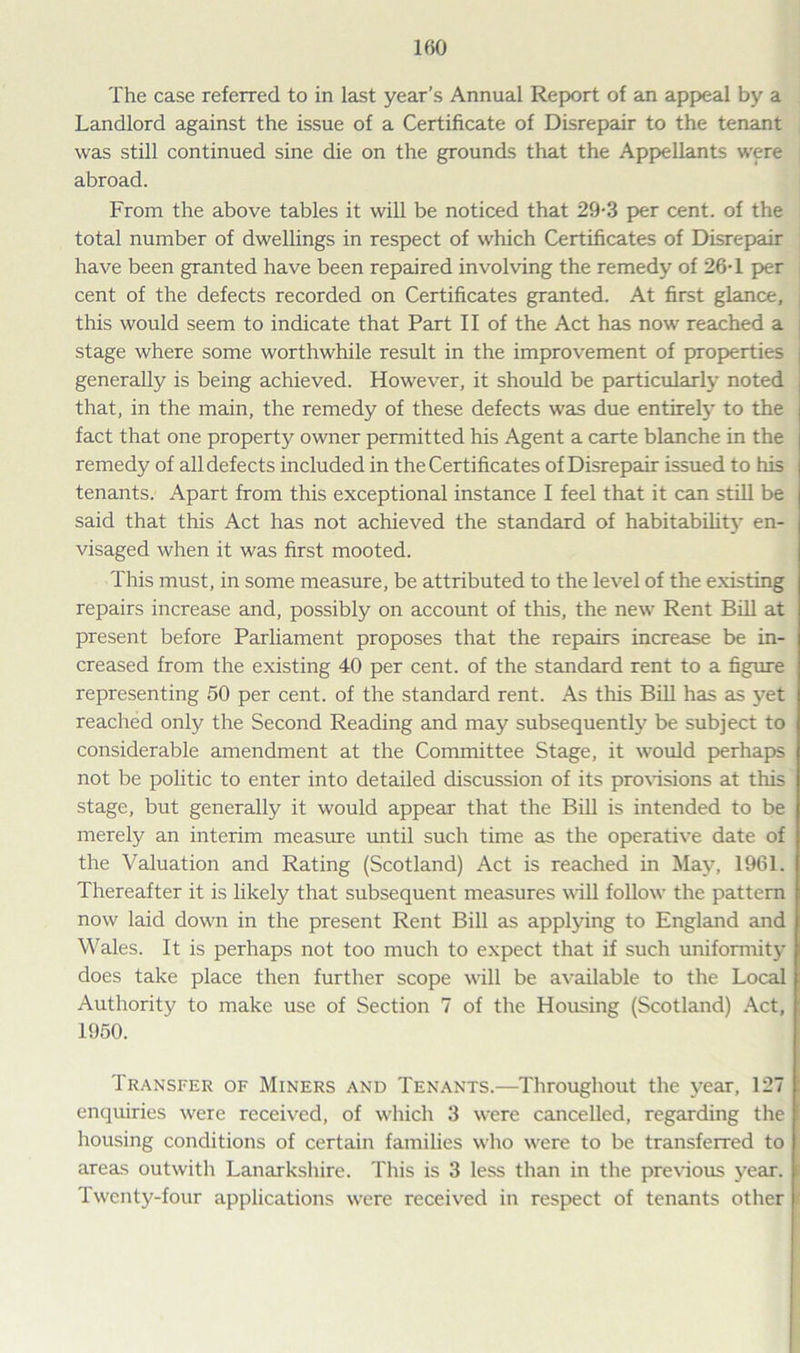 The case referred to in last year’s Annual Report of an appeal by a Landlord against the issue of a Certificate of Disrepair to the tenant was still continued sine die on the grounds that the Appellants were abroad. From the above tables it will be noticed that 29-3 per cent, of the total number of dwellings in respect of which Certificates of Disrepair have been granted have been repaired involving the remedy of 26T per cent of the defects recorded on Certificates granted. At first glance, this would seem to indicate that Part II of the Act has now reached a stage where some worthwhile result in the improvement of properties generally is being achieved. However, it should be particularly noted that, in the main, the remedy of these defects was due entirely to the , fact that one property owner permitted his Agent a carte blanche in the remedy of all defects included in the Certificates of Disrepair issued to his tenants. Apart from this exceptional instance I feel that it can still be said that this Act has not achieved the standard of habitability en- visaged when it was first mooted. This must, in some measure, be attributed to the level of the existing repairs increase and, possibly on account of this, the new Rent Bill at present before Parliament proposes that the repairs increase be in- creased from the existing 40 per cent, of the standard rent to a figure representing 50 per cent, of the standard rent. As this Bill has as yet reached only the Second Reading and may subsequently be subject to considerable amendment at the Committee Stage, it would perhaps not be politic to enter into detailed discussion of its provisions at tills stage, but generally it would appear that the Bill is intended to be merely an interim measure until such time as the operative date of the Valuation and Rating (Scotland) Act is reached in May, 1961. Thereafter it is likely that subsequent measures will follow the pattern now laid down in the present Rent Bill as applying to England and Wales. It is perhaps not too much to expect that if such uniformity does take place then further scope will be available to the Local Authority to make use of Section 7 of the Housing (Scotland) Act, 1950. Transfer of Miners and Tenants.—Throughout the year, 127 enquiries were received, of which 3 were cancelled, regarding the housing conditions of certain families who were to be transferred to areas outwith Lanarkshire. This is 3 less than in the previous year. I Twenty-four applications were received in respect of tenants other f