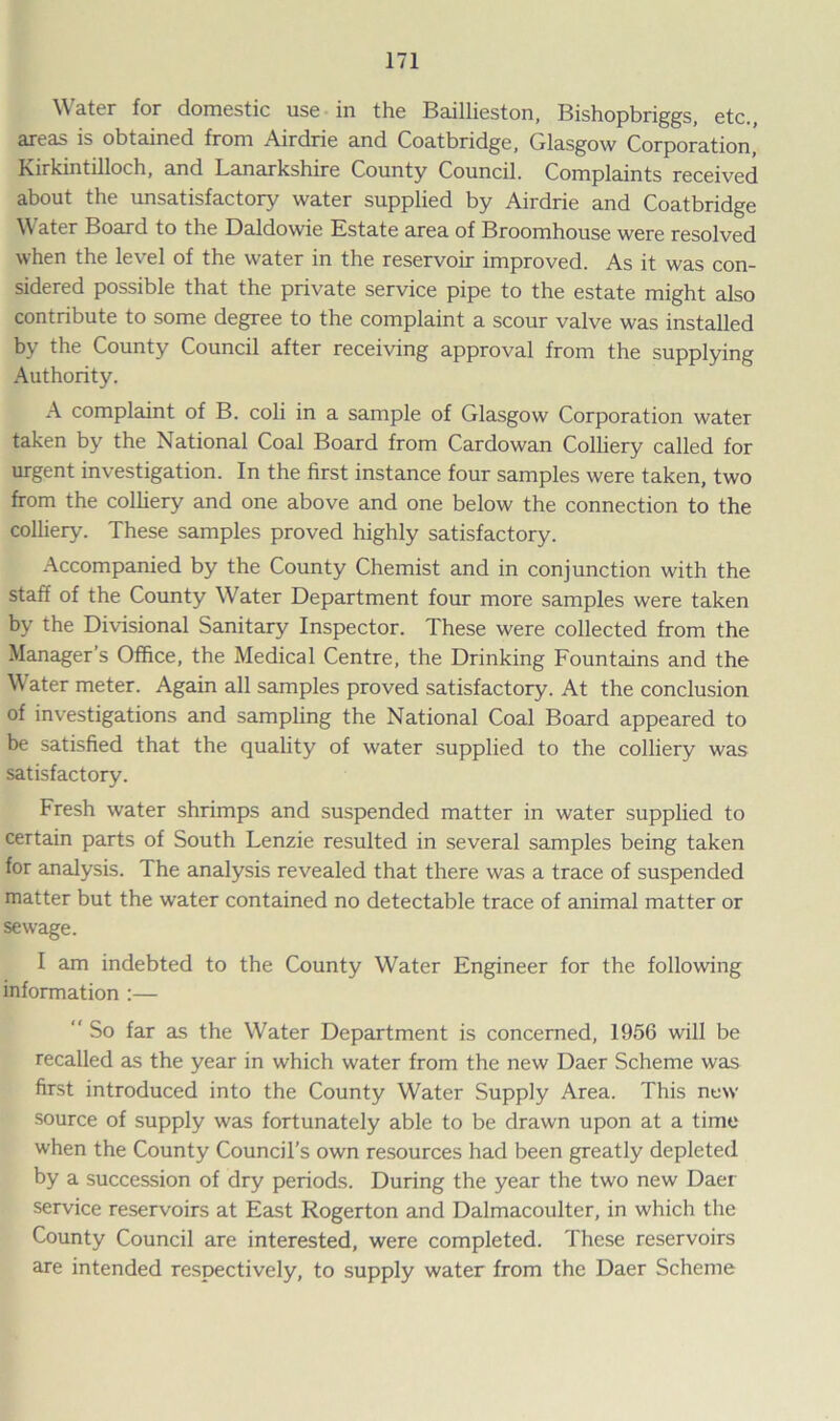 Water for domestic use in the Baillieston, Bishopbriggs, etc., areas is obtained from Airdrie and Coatbridge, Glasgow Corporation,' Kirkintilloch, and Lanarkshire County Council. Complaints received about the unsatisfactory water supplied by Airdrie and Coatbridge Water Board to the Daldowie Estate area of Broomhouse were resolved when the level of the water in the reservoir improved. As it was con- sidered possible that the private service pipe to the estate might also contribute to some degree to the complaint a scour valve was installed by the County Council after receiving approval from the supplying Authority. A complaint of B. coli in a sample of Glasgow Corporation water taken by the National Coal Board from Cardowan Colliery called for urgent investigation. In the first instance four samples were taken, two from the colliery and one above and one below the connection to the colliery. These samples proved highly satisfactory. Accompanied by the County Chemist and in conjunction with the staff of the County Water Department four more samples were taken by the Divisional Sanitary Inspector. These were collected from the Manager’s Office, the Medical Centre, the Drinking Fountains and the Water meter. Again all samples proved satisfactory. At the conclusion of investigations and sampling the National Coal Board appeared to be satisfied that the quality of water supplied to the colliery was satisfactory. Fresh water shrimps and suspended matter in water supplied to certain parts of South Lenzie resulted in several samples being taken for analysis. The analysis revealed that there was a trace of suspended matter but the water contained no detectable trace of animal matter or sewage. I am indebted to the County Water Engineer for the following information :—  So far as the Water Department is concerned, 1956 will be recalled as the year in which water from the new Daer Scheme was first introduced into the County Water Supply Area. This new source of supply was fortunately able to be drawn upon at a time when the County Council’s own resources had been greatly depleted by a succession of dry periods. During the year the two new Daer service reservoirs at East Rogerton and Dalmacoulter, in which the County Council are interested, were completed. These reservoirs are intended respectively, to supply water from the Daer Scheme