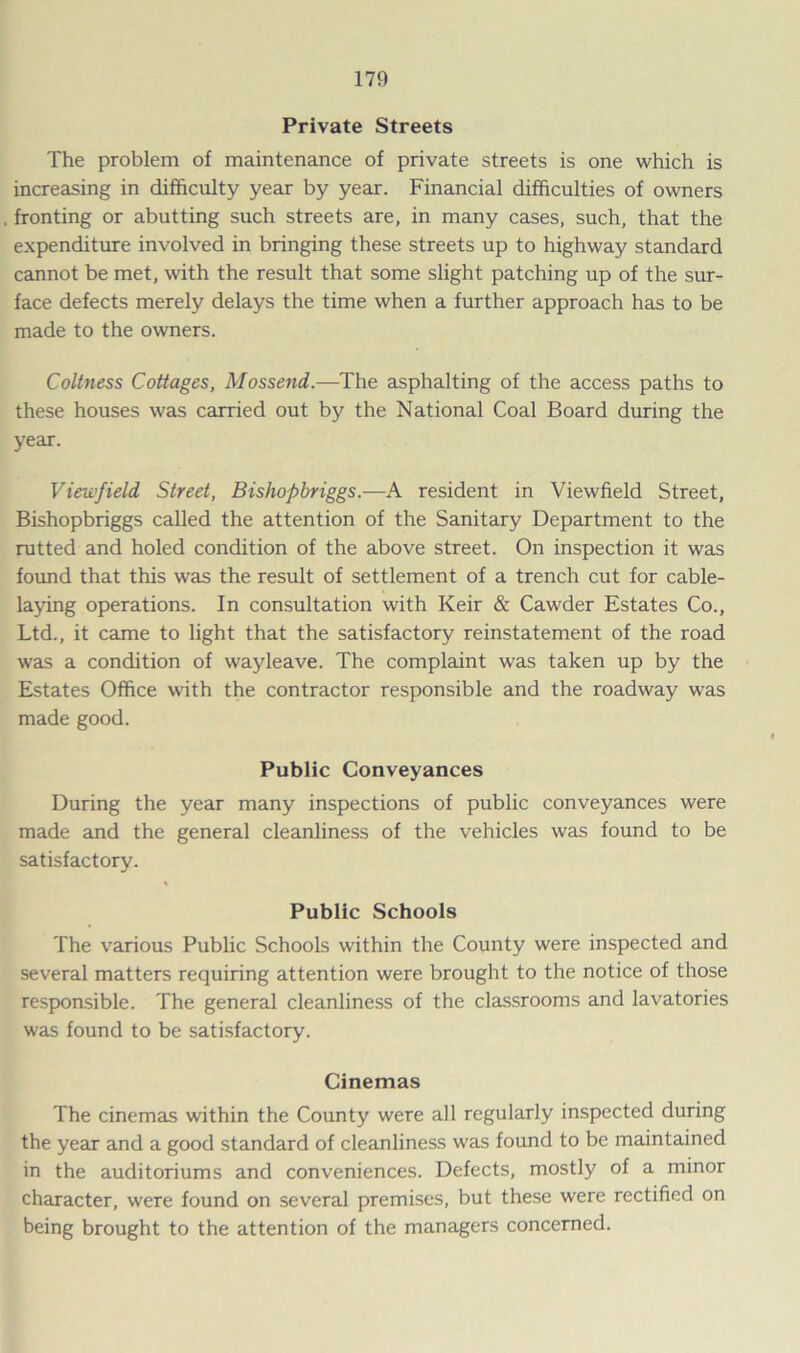 Private Streets The problem of maintenance of private streets is one which is increasing in difficulty year by year. Financial difficulties of owners fronting or abutting such streets are, in many cases, such, that the expenditure involved in bringing these streets up to highway standard cannot be met, with the result that some slight patching up of the sur- face defects merely delays the time when a further approach has to be made to the owners. Coltness Cottages, Mossend.—The asphalting of the access paths to these houses was carried out by the National Coal Board during the year. Viewfield Street, Bishopbriggs.—A resident in Viewfield Street, Bishopbriggs called the attention of the Sanitary Department to the rutted and holed condition of the above street. On inspection it was found that this was the result of settlement of a trench cut for cable- laying operations. In consultation with Keir & Cawder Estates Co., Ltd., it came to light that the satisfactory reinstatement of the road was a condition of wayleave. The complaint was taken up by the Estates Office with the contractor responsible and the roadway was made good. Public Conveyances During the year many inspections of public conveyances were made and the general cleanliness of the vehicles was found to be satisfactory. Public Schools The various Public Schools within the County were inspected and several matters requiring attention were brought to the notice of those responsible. The general cleanliness of the classrooms and lavatories was found to be satisfactory. Cinemas The cinemas within the County were all regularly inspected during the year and a good standard of cleanliness was found to be maintained in the auditoriums and conveniences. Defects, mostly of a minor character, were found on several premises, but these were rectified on being brought to the attention of the managers concerned.