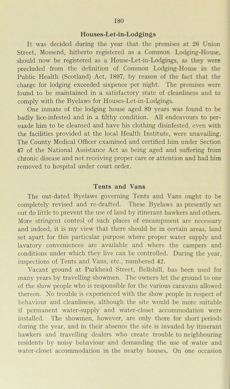 Houses-Let-in-Lodgings It was decided during the year that the premises at 26 Union Street, Mossend, hitherto registered as a Common Lodging-House, should now be registered as a House-Let-in-Lodgings, as they were precluded from the definition of Common Lodging-House in the Public Health (Scotland) Act, 1897, by reason of the fact that the charge for lodging exceeded sixpence per night. The premises were found to be maintained in a satisfactory state of cleanliness and to comply with the Byelaws for Houses-Let-in-Lodgings. One inmate of the lodging house aged 89 years was found to be badly lice-infested and in a filthy condition. All endeavours to per- suade him to be cleansed and have his clothing disinfested, even with the facilities provided at the local Health Institute, were unavailing, The County Medical Officer examined and certified him under Section 47 of the National Assistance Act as being aged and suffering from chronic disease and not receiving proper care or attention and had him removed to hospital under court order. Tents and Vans The out-dated Byelaws governing Tents and Vans ought to be completely revised and re-drafted. These Byelaws as presently set out do little to prevent the use of land by itinerant hawkers and others. More stringent control of such places of encampment are necessary and indeed, it is my view that there should be in certain areas, land set apart for this particular purpose where proper water supply and lavatory conveniences are available and where the campers and conditions under which they hve can be controlled. During the year, inspections of Tents and Vans, etc., numbered 42. Vacant ground at Parkhead Street, Bellshill, has been used for many years by travelling showmen. The owners let the ground to one of the show people who is responsible for the various caravans allowed thereon. No trouble is experienced with the show' people in respect of behaviour and cleanliness, although the site would be more suitable if permanent water-supply and water-closet accommodation w-ere installed. The showmen, however, are only there for short periods during the year, and in their absence the site is invaded by itinerant hawkers and travelling dealers who create trouble to neighbouring residents by noisy behaviour and demanding the use of water and water-closet accommodation in the nearby houses. On one occasion