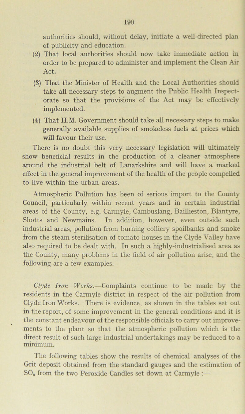 authorities should, without delay, initiate a well-directed plan of publicity and education. (2) That local authorities should now take immediate action in order to be prepared to administer and implement the Clean Air Act. (3) That the Minister of Health and the Local Authorities should take all necessary steps to augment the Public Health Inspect- orate so that the provisions of the Act may be effectively implemented. (4) That H.M. Government should take all necessary steps to make generally available supplies of smokeless fuels at prices which will favour their use. There is no doubt this very necessary legislation will ultimately show beneficial results in the production of a cleaner atmosphere around the industrial belt of Lanarkshire and will have a marked effect in the general improvement of the health of the people compelled to live within the urban areas. Atmospheric Pollution has been of serious import to the Count}7 Council, particularly within recent years and in certain industrial areas of the County, e.g. Carmyle, Cambuslang, Bailheston, Blantyre, Shotts and Newmains. In addition, however, even outside such industrial areas, pollution from burning colliery spoilbanks and smoke from the steam sterilisation of tomato houses in the Clyde Valley have also required to be dealt with. In such a highly-industrialised area as the County, many problems in the field of air pollution arise, and the following are a few examples. Clyde Iron Works.—Complaints continue to be made by the residents in the Carmyle district in respect of the air pollution from Clyde Iron Works. There is evidence, as shown in the tables set out in the report, of some improvement in the general conditions and it is the constant endeavour of the responsible officials to carry out improve- ments to the plant so that the atmospheric pollution which is the direct result of such large industrial undertakings may be reduced to a minimum. The following tables show the results of chemical analyses of the Grit deposit obtained from the standard gauges and the estimation of S03 from the two Peroxide Candles set down at Carmyle :—
