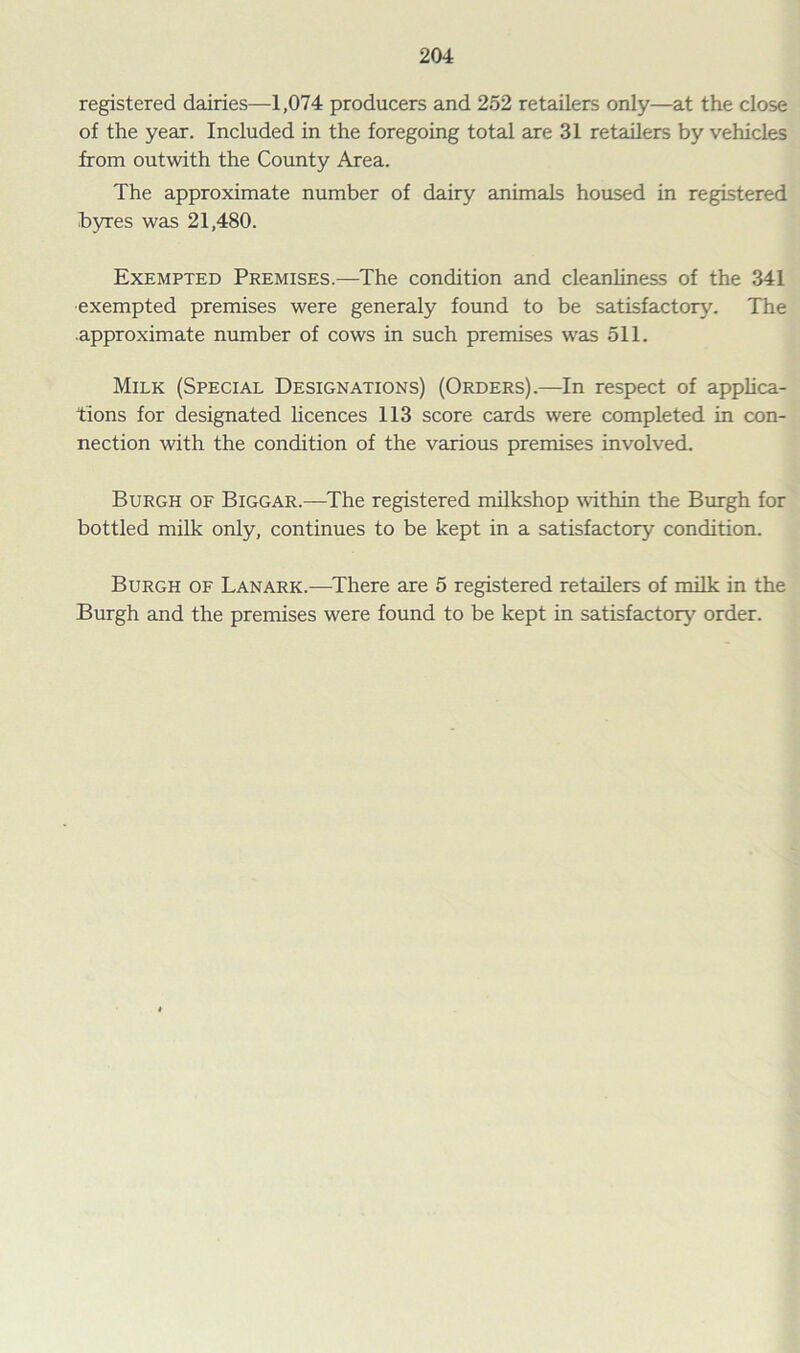 registered dairies—1,074 producers and 252 retailers only—at the close of the year. Included in the foregoing total are 31 retailers by vehicles from outwith the County Area. The approximate number of dairy animals housed in registered byres was 21,480. Exempted Premises.—The condition and cleanliness of the 341 exempted premises were generaly found to be satisfactory. The approximate number of cows in such premises was 511. Milk (Special Designations) (Orders).—In respect of applica- tions for designated licences 113 score cards were completed in con- nection with the condition of the various premises involved. Burgh of Biggar.—The registered milkshop within the Burgh for bottled milk only, continues to be kept in a satisfactory condition. Burgh of Lanark.—There are 5 registered retailers of milk in the Burgh and the premises were found to be kept in satisfactory order.