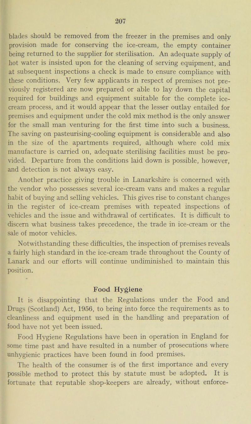 blades should be removed from the freezer in the premises and only provision made for conserving the ice-cream, the empty container being returned to the supplier for sterilisation. An adequate supply of hot water is insisted upon for the cleaning of serving equipment, and at subsequent inspections a check is made to ensure compliance with these conditions. Very few applicants in respect of premises not pre- viously registered are now prepared or able to lay down the capital required for buildings and equipment suitable for the complete ice- cream process, and it would appear that the lesser outlay entailed for premises and equipment under the cold mix method is the only answer for the small man venturing for the first time into such a business. The saving on pasteurising-cooling equipment is considerable and also in the size of the apartments required, although where cold mix manufacture is carried on, adequate sterilising facilities must be pro- vided. Departure from the conditions laid down is possible, however, and detection is not always easy. Another practice giving trouble in Lanarkshire is concerned with the vendor who possesses several ice-cream vans and makes a regular habit of buying and selling vehicles. This gives rise to constant changes in the register of ice-cream premises with repeated inspections of vehicles and the issue and withdrawal of certificates. It is difficult to discern what business takes precedence, the trade in ice-cream or the sale of motor vehicles. Notwithstanding these difficulties, the inspection of premises reveals a fairly high standard in the ice-cream trade throughout the County of Lanark and our efforts will continue undiminished to maintain this position. Food Hygiene It is disappointing that the Regulations under the Food and Drugs (Scotland) Act, 1956, to bring into force the requirements as to cleanliness and equipment used in the handling and preparation of food have not yet been issued. Food Hygiene Regulations have been in operation in England for some time past and have resulted in a number of prosecutions where unhygienic practices have been found in food premises. The health of the consumer is of the first importance and every possible method to protect this by statute must be adopted. It is fortunate that reputable shop-keepers are already, without enforce-
