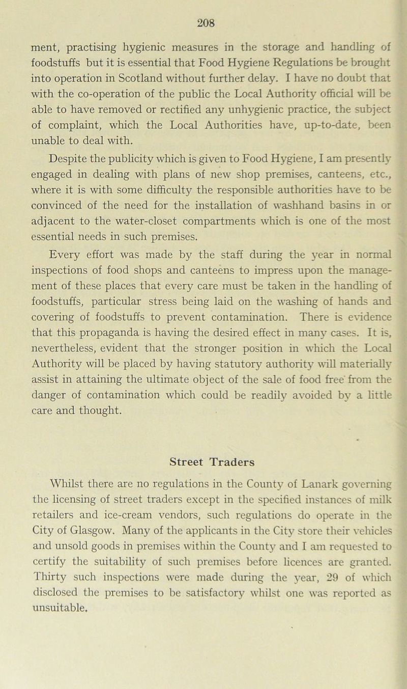 ment, practising hygienic measures in the storage and handling of foodstuffs but it is essential that Food Hygiene Regulations be brought into operation in Scotland without further delay. I have no doubt that with the co-operation of the public the Local Authority official will be able to have removed or rectified any unhygienic practice, the subject of complaint, which the Local Authorities have, up-to-date, been unable to deal with. Despite the publicity which is given to Food Hygiene, I am presently engaged in dealing with plans of new shop premises, canteens, etc., where it is with some difficulty the responsible authorities have to be convinced of the need for the installation of washhand basins in or adjacent to the water-closet compartments which is one of the most essential needs in such premises. Every effort was made by the staff during the year in normal inspections of food shops and canteens to impress upon the manage- ment of these places that every care must be taken in the handling of foodstuffs, particular stress being laid on the washing of hands and covering of foodstuffs to prevent contamination. There is evidence that this propaganda is having the desired effect in many cases. It is, nevertheless, evident that the stronger position in which the Local Authority will be placed by having statutory authority will materially assist in attaining the ultimate object of the sale of food free from the danger of contamination which could be readily avoided by a little care and thought. Street Traders Whilst there are no regulations in the County of Lanark governing the licensing of street traders except in the specified instances of milk retailers and ice-cream vendors, such regulations do operate in the City of Glasgow. Many of the applicants in the City store their vehicles and unsold goods in premises within the County and I am requested to certify the suitability of such premises before licences are granted. Thirty such inspections were made during the year, 29 of which disclosed the premises to be satisfactory whilst one was reported as unsuitable.