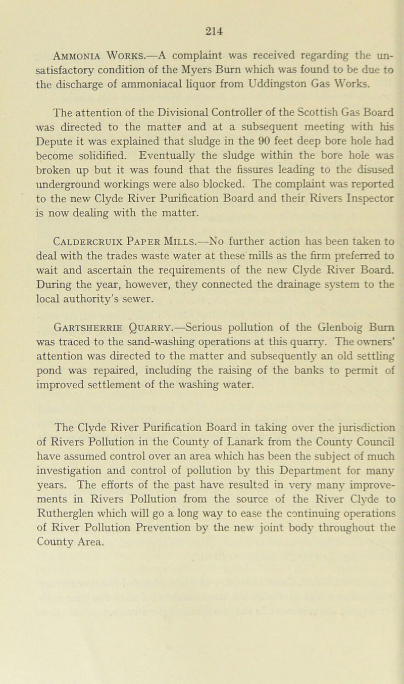 Ammonia Works.—A complaint was received regarding the un- satisfactory condition of the Myers Burn which was found to be due to the discharge of ammoniacal liquor from Uddingston Gas Works. The attention of the Divisional Controller of the Scottish Gas Board was directed to the matter and at a subsequent meeting with his Depute it was explained that sludge in the 90 feet deep bore hole had become solidified. Eventually the sludge within the bore hole was broken up but it was found that the fissures leading to the disused underground workings were also blocked. The complaint was reported to the new Clyde River Purification Board and their Rivers Inspector is now dealing with the matter. Caldercruix Paper Mills.—No further action has been taken to deal with the trades waste water at these mills as the firm preferred to wait and ascertain the requirements of the new Clyde River Board. During the year, however, they connected the drainage system to the local authority’s sewer. Gartsherrie Quarry.—Serious pollution of the Glenboig Bum was traced to the sand-washing operations at this quarry. The owners’ attention was directed to the matter and subsequently an old settling pond was repaired, including the raising of the banks to permit of improved settlement of the washing water. The Clyde River Purification Board in taking over the jurisdiction of Rivers Pollution in the County of Lanark from the County Council have assumed control over an area which has been the subject of much investigation and control of pollution by this Department for many years. The efforts of the past have resulted in very many improve- ments in Rivers Pollution from the source of the River Clyde to Rutherglen which will go a long wajr to ease the continuing operations of River Pollution Prevention by the new joint body throughout the County Area.