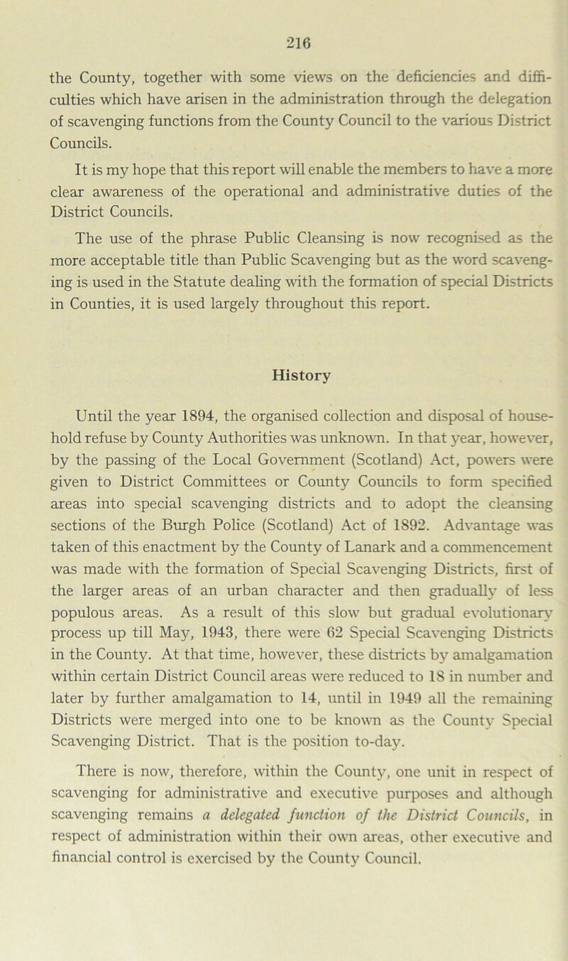 the County, together with some views on the deficiencies and diffi- culties which have arisen in the administration through the delegation of scavenging functions from the County Council to the various District Councils. It is my hope that this report will enable the members to have a more clear awareness of the operational and administrative duties of the District Councils. The use of the phrase Public Cleansing is now recognised as the more acceptable title than Public Scavenging but as the word scaveng- ing is used in the Statute dealing with the formation of special Districts in Counties, it is used largely throughout this report. History Until the year 1894, the organised collection and disposal of house- hold refuse by County Authorities was unknown. In that year, however, by the passing of the Local Government (Scotland) Act, powers were given to District Committees or County Councils to form specified areas into special scavenging districts and to adopt the cleansing sections of the Burgh Police (Scotland) Act of 1892. Advantage was taken of this enactment by the County of Lanark and a commencement was made with the formation of Special Scavenging Districts, first of the larger areas of an urban character and then gradually of less populous areas. As a result of this slow but gradual evolutionary process up till May, 1943, there were 62 Special Scavenging Districts in the County. At that time, however, these districts by amalgamation within certain District Council areas were reduced to 18 in number and later by further amalgamation to 14, until in 1949 all the remaining Districts were merged into one to be known as the Countv Special Scavenging District. That is the position to-day. There is now, therefore, within the County, one unit in respect of scavenging for administrative and executive purposes and although scavenging remains a delegated, function of the District Councils, in respect of administration within their own areas, other executive and financial control is exercised by the County Council.