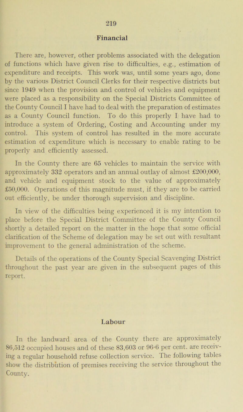 Financial There are, however, other problems associated with the delegation of functions which have given rise to difficulties, e.g., estimation of expenditure and receipts. This work was, until some years ago, done by the various District Council Clerks for their respective districts but since 1949 when the provision and control of vehicles and equipment were placed as a responsibility on the Special Districts Committee of the County Council I have had to deal with the preparation of estimates as a County Council function. To do this properly I have had to introduce a system of Ordering, Costing and Accounting under my control. This system of control has resulted in the more accurate estimation of expenditure which is necessary to enable rating to be properly and efficiently assessed. In the County there are 65 vehicles to maintain the service with approximately 332 operators and an annual outlay of almost £200,000, and vehicle and equipment stock to the value of approximately £50,000. Operations of this magnitude must, if they are to be carried out efficiently, be under thorough supervision and discipline. In view of the difficulties being experienced it is my intention to place before the Special District Committee of the County Council shortly a detailed report on the matter in the hope that some official clarification of the Scheme of delegation may be set out with resultant improvement to the general administration of the scheme. Details of the operations of the County Special Scavenging District throughout the past year are given in the subsequent pages of this report. Labour In the landward area of the County there are approximately 86,512 occupied houses and of these 83,603 or 96-6 per cent, are receiv- ing a regular household refuse collection service. The following tables show the distribution of premises receiving the service throughout the County.