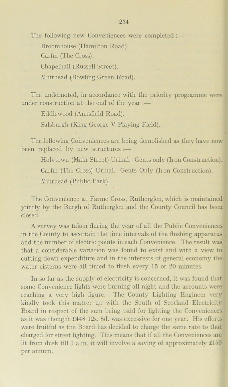 234: The following new Conveniences were completed:— Broomhouse (Hamilton Road). Carfin (The Cross). Chapelhall (Russell Street). Muirhead (Bowling Green Road). The undernoted, in accordance with the priority programme were under construction at the end of the year :— Eddlewood (Annsfield Road). Salsburgh (King George V Playing Field). I The following Conveniences are being demolished as they have now been replaced by new structures :— Holytown (Main Street) Urinal. Gents only (Iron Construction). Carfin (The Cross) Urinal. Gents Only (Iron Construction). Muirhead (Public Park). i The Convenience at Farme Cross, Rutherglen, which is maintained jointly by the Burgh of Rutherglen and the County Council has been closed. A survey was taken during the year of all the Public Conveniences in the County to ascertain the time intervals of the flushing apparatus and the number of electric points in each Convenience. The result was that a considerable variation was found to exist and with a view to cutting down expenditure and in the interests of general economy the water cisterns were all timed to flush every 15 or 20 minutes. In so far as the supply of electricity is concerned, it was found that some Convenience lights were burning all night and the accounts were reaching a very high figure. The County Lighting Engineer very kindly took this matter up with the South of Scotland Electricity Board in respect of the sum being paid for lighting the Conveniences as it was thought £448 12s. 8d. was excessive for one year. His efforts were fruitful as the Board has decided to charge the same rate to that charged for street lighting. This means that if all the Conveniences are lit from dusk till I a.m. it will involve a saving of approximately £150 per annum.