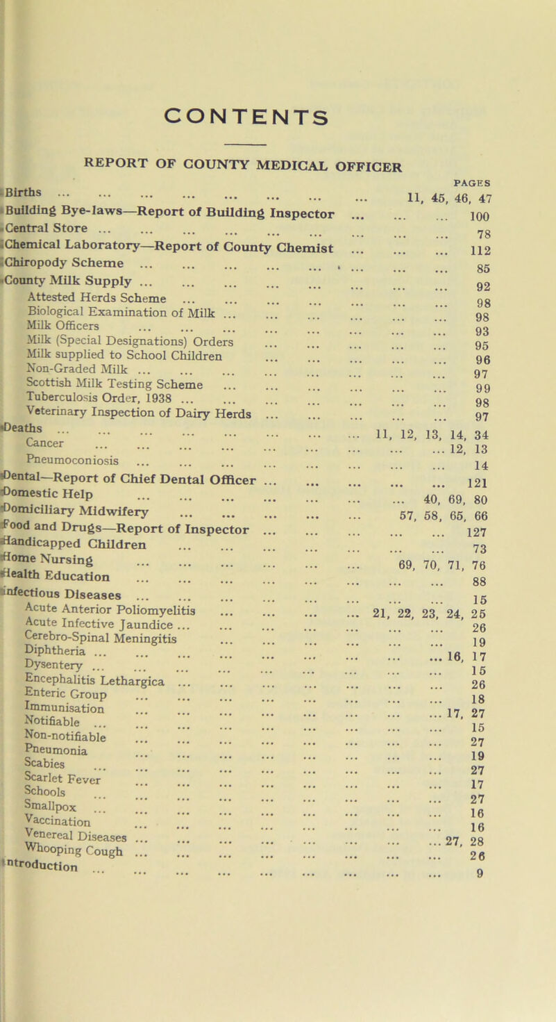 CONTENTS REPORT OF COUNTY MEDICAL -Births ... ... Building Bye-laws—Report of Building Inspector -Central Store ... • Chemical Laboratory—Report of County •Chiropody Scheme -County Milk Supply Attested Herds Scheme Biological Examination of Milk ... Milk Officers Milk (Special Designations) Orders Milk supplied to School Children Non-Graded Milk ... Scottish Milk Testing Scheme Tuberculosis Order, 1938 Veterinary Inspection of Dairy Herds •Deaths Cancer Pneumoconiosis Cental—Report of Chief Dental Officer domestic Help Domiciliary Midwifery Food and Drugs—Report of Inspector handicapped Children home Nursing health Education infectious Diseases Acute Anterior Poliomyelitis Acute Infective Jaundice ... Cerebro-Spinal Meningitis Diphtheria ... Dysentery Encephalitis Lethargica ... Enteric Group Immunisation Notifiable Non-notifiable ..! .” ... Pneumonia Scabies Scarlet Fever Schools Smallpox Vaccination Venereal Diseases ... Whooping Cough ... introduction Chemist OFFICER PAGES 11, 45, 46, 47 100 78 112 85 92 98 98 93 95 96 97 99 98 97 11, 12, 13, 14, 34 12, 13 14 121 ... 40, 69, 80 57, 58, 65, 66 127 73 69, 70, 71, 76 88 15 21, 22, 23, 24, 25 26 19 16, 17 15 26 18 17, 27 15 27 19 27 17 27 16 16 27, 28 26 9