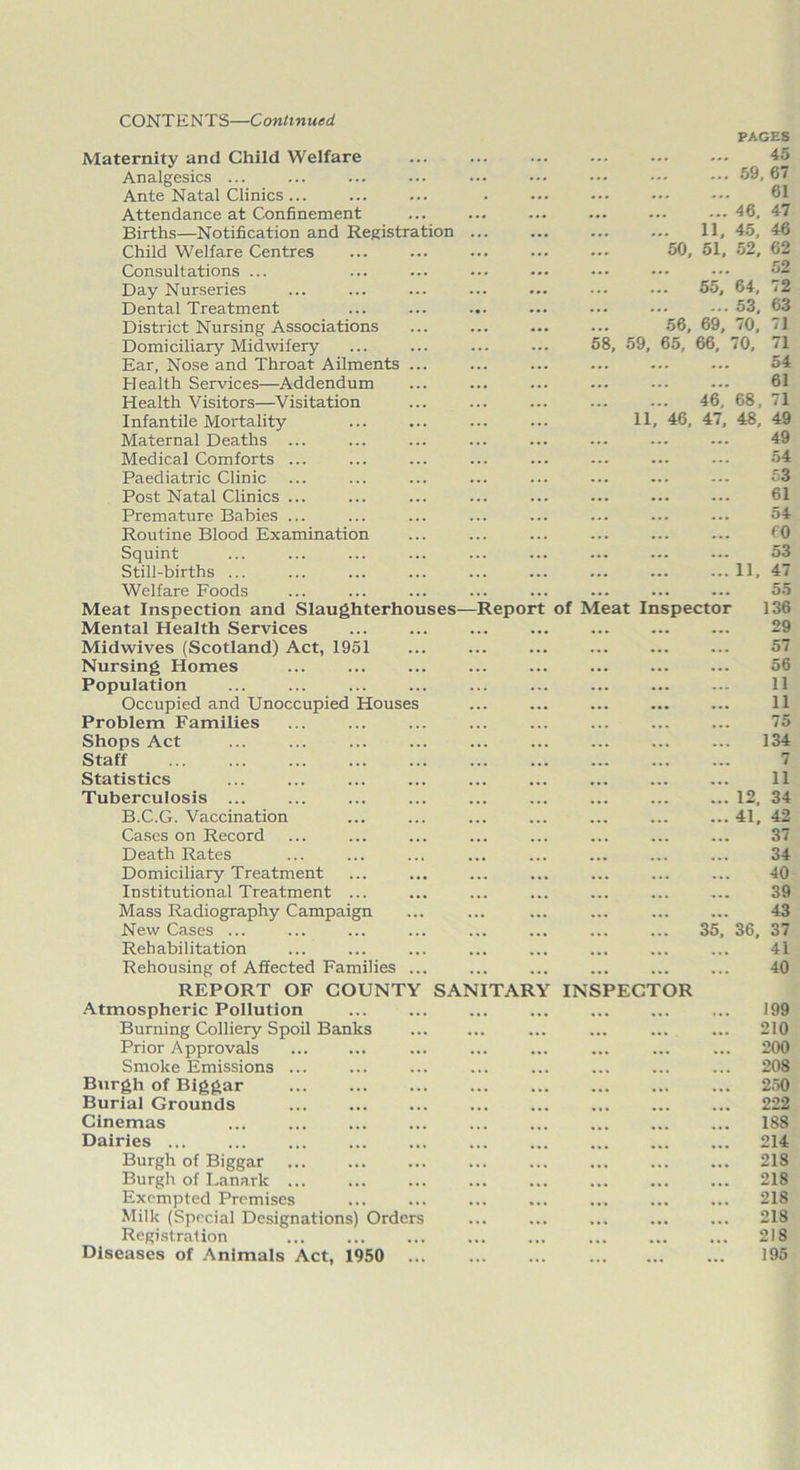 CONT ENTS—Continued PAGES Maternity and Child Welfare ... ... ... ... ... ... 45 Analgesics ... ... ... ... ... ... ... 59,67 Ante Natal Clinics... ... ... . ... ••• 61 Attendance at Confinement ... ... ... ... ... ••• 46. 47 Births—Notification and Registration ... ... ... ... 11, 45, 46 Child Welfare Centres ... ... ... ... ... 50, 51, 52, 62 Consultations ... ... ... ... ••• ••• ••• ••• 52 Day Nurseries ... ... ... ... ... ••• 55, 64, 72 Dental Treatment ... ... ... ... ... ••• ...53, 63 District Nursing Associations ... ... ... ... 56, 69, 70, 71 Domiciliary Midwifery ... ... ... ... 58, 59, 65, 66, 70, 71 Ear, Nose and Throat Ailments ... Health Services—Addendum ... ... ... ... ... ••• 61 Health Visitors—Visitation ... ... ... ... ... 46, 68, 71 Infantile Mortality ... ... ... ... 11, 46, 47, 48, 49 Maternal Deaths ... ... ... ... ... ... ... 49 Medical Comforts ... ... ... ... ... ... ... ••• 54 Paediatric Clinic ... ... ... ... ... ... ... --- 53 Post Natal Clinics ... Premature Babies ... ... ... ... ... ... ... ... 54 Routine Blood Examination ... ... ... ... ... ... 60 Squint ... ... ... ... ... ... ... ... ... 53 Still-births ... ... ... ... ... ... ... ... ... 11, 47 Welfare Foods ... ... ... ... ... ... ... ... 55 Meat Inspection and Slaughterhouses—Report of Meat Inspector 136 Mental Health Services ... ... 29 Midwives (Scotland) Act, 1951 ... ... ... 57 Nursing Homes ... ... ... ... 56 Population ... ... ... ... ... ... ... ... ... 11 Occupied and Unoccupied Houses ... ... ... ... ... 11 Problem Families ... ... ... ... ... ... ... ... 75 Shops Act ... ... ... ... ... ... ... ... ... 134 Staff 7 Statistics ... ... ... ... ... ... ... ... ... 11 Tuberculosis ... ... ... ... ... 12, 34 B.C.G. Vaccination ... ... ... ... ... ... ... 41, 42 Cases on Record ... ... ... ... ... ... ... ... 37 Death Rates ... ... ... ... ... ... ... ... 34 Domiciliary Treatment ... ... ... ... ... ... ... 40 Institutional Treatment ... ... ... ... ... ... ... 39 Mass Radiography Campaign ... ... ... ... 43 New Cases ... ... ... ... ... ... ... ... 35, 36, 37 Rehabilitation ... ... ... ... ... ... ... ... 41 Rehousing of Affected Families ... ... ... ... ... ... 40 REPORT OF COUNTY SANITARY INSPECTOR Atmospheric Pollution ... ... ... ... ... ... ... 199 Burning Colliery Spoil Banks ... ... ... ... 210 Prior Approvals ... ... ... ... ... ... ... ... 200 Smoke Emissions ... ... ... ... ... ... ... ... 208 Burgh of Biggar ... ... ... ... ... ... ... ... 250 Burial Grounds ... ... ... ... ... ... ... ... 222 Cinemas ... ... ... ... ... 188 Dairies ... ... ... ... ... ... ... ... ... ... 214 Burgh of Biggar ... ... ... ... ... ... 218 Burgh of Lanark 218 Exempted Premises 218 Milk (Special Designations) Orders ... ... ... ... ... 218 Registration ... ... ... ... ... ... ... ... 218 Diseases of Animals Act, 1950 ... ... ... ... 195