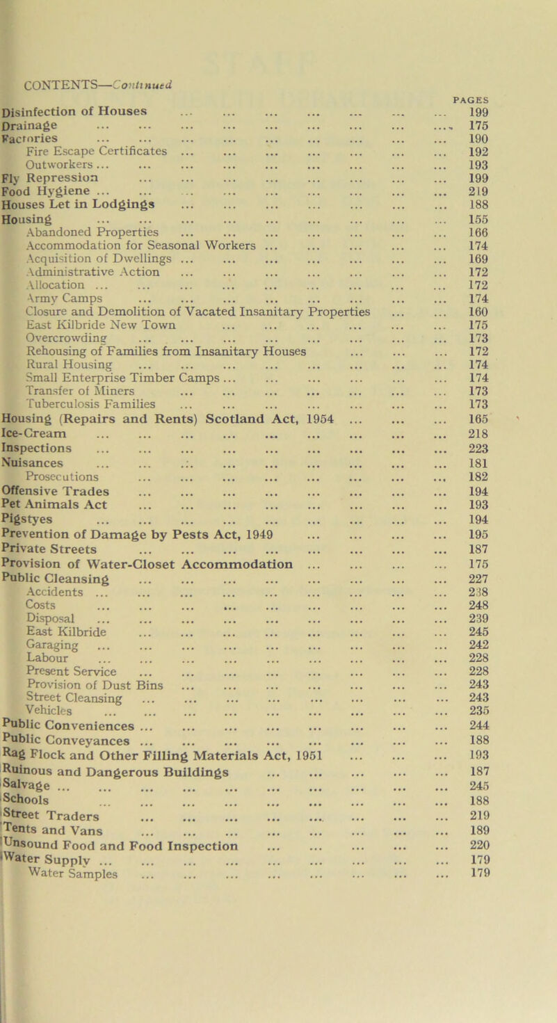 CONTENTS—Conti nut d Disinfection of Houses Drainage Factories Fire Escape Certificates ... Outworkers... Fly Repression Food Hygiene Houses Let in Lodgings Housing Abandoned Properties Accommodation for Seasonal Workers ... Acquisition of Dwellings ... Administrative Action Allocation ... Army Camps Closure and Demolition of Vacated Insanitary Properties East Kilbride New Town Overcrowding Rehousing of Families from Insanitary Houses Rural Housing Small Enterprise Timber Camps ... Transfer of Miners Tuberculosis Families Housing (Repairs and Rents) Scotland Act, 1954 Ice-Cream Inspections Nuisances ... ... .:. Prosecutions Offensive Trades Pet Animals Act Pigstyes Prevention of Damage by Pests Act, 1949 Private Streets Provision of Water-Closet Accommodation ... Public Cleansing Accidents ... Costs ... ... ... ... Disposal East Kilbride Garaging Labour Present Service Provision of Dust Bins Street Cleansing Vehicles Public Conveniences ... Public Conveyances ... Rag Flock and Other Filling Materials Act, 1951 Ruinous and Dangerous Buildings Salvage * * ■Schools Street Traders ... Tents and Vans lUnsound Food and Food Inspection •Water Supply ... Water Samples PAGES 199 - 175 190 192 193 199 219 188 155 166 174 169 172 172 174 160 175 173 172 174 174 173 173 165 218 223 181 182 194 193 194 195 187 175 227 238 248 239 245 242 228 228 243 243 235 244 188 193 187 245 188 219 189 220 179 179