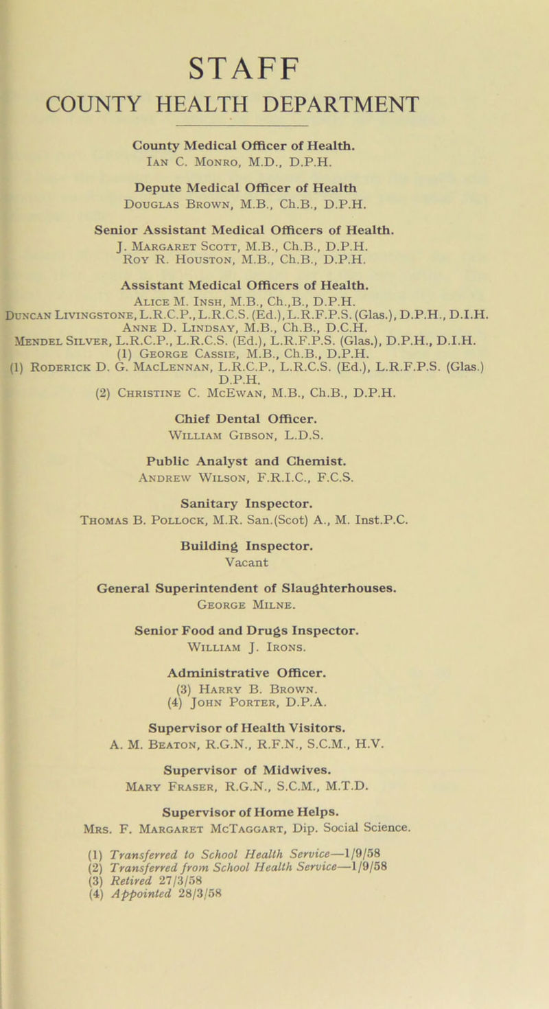 STAFF COUNTY HEALTH DEPARTMENT County Medical Officer of Health. Ian C. Monro, M.D., D.P.H. Depute Medical Officer of Health Douglas Brown, M.B., Ch.B., D.P.H. Senior Assistant Medical Officers of Health. J. Margaret Scott, M.B., Ch.B., D.P.H. Roy R. Houston, M.B., Ch.B., D.P.H. Assistant Medical Officers of Health. Alice M. Insh, M.B., Ch.,B., D.P.H. Duncan Livingstone, L.R.C.P., L.R.C.S. (Ed.), L.R.F.P.S. (Glas.), D.P.H., D.I.H. Anne D. Lindsay, M.B., Ch.B., D.C.H. Mendel Silver, L.R.C.P., L.R.C.S. (Ed.), L.R.F.P.S. (Glas.), D.P.H., D.I.H. (1) George Cassie, M.B., Ch.B., D.P.H. (1) Roderick D. G. MacLennan, L.R.C.P., L.R.C.S. (Ed.), L.R.F.P.S. (Glas.) D.P.H. (2) Christine C. McEwan, M.B., Ch.B., D.P.H. Chief Dental Officer. William Gibson, L.D.S. Public Analyst and Chemist. Andrew Wilson, F.R.I.C., F.C.S. Sanitary Inspector. Thomas B. Pollock, M.R. San.(Scot) A., M. Inst.P.C. Building Inspector. Vacant General Superintendent of Slaughterhouses. George Milne. Senior Food and Drugs Inspector. William J. Irons. Administrative Officer. (3) Harry B. Brown. (4) John Porter, D.P.A. Supervisor of Health Visitors. A. M. Beaton, R.G.N., R.F.N., S.C.M., H.V. Supervisor of Midwives. Mary Fraser, R.G.N., S.C.M., M.T.D. Supervisor of Home Helps. Mrs. F. Margaret McTaggart, Dip. Social Science. (1) Transferred to School Health Service—1/9/58 (2) Transferred from School Health Service—1/9/58 (3) Retired 27/3/58 (4) Appointed 28/3/58