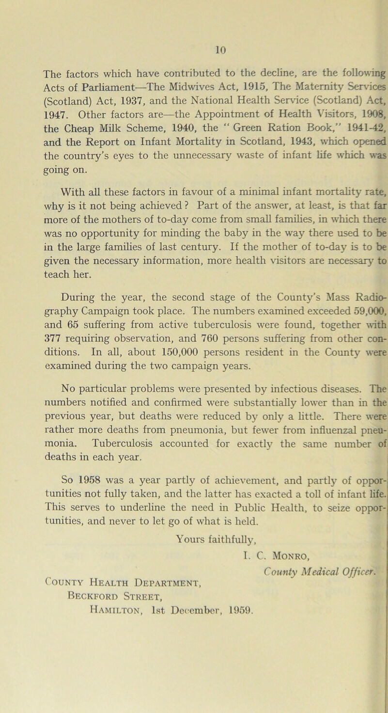 The factors which have contributed to the decline, are the following Acts of Parliament—The Midwives Act, 1915, The Maternity Services (Scotland) Act, 1937, and the National Health Service (Scotland) Act, 1947. Other factors are—the Appointment of Health Visitors, 1908, the Cheap Milk Scheme, 1940, the “ Green Ration Book,” 1941-42, and the Report on Infant Mortality in Scotland, 1943, which opened the country’s eyes to the unnecessary waste of infant life which was going on. With all these factors in favour of a minimal infant mortality rate, why is it not being achieved ? Part of the answer, at least, is that far more of the mothers of to-day come from small families, in which there was no opportunity for minding the baby in the way there used to be in the large families of last century. If the mother of to-day is to be given the necessary information, more health visitors are necessary to teach her. During the year, the second stage of the County’s Mass Radio- graphy Campaign took place. The numbers examined exceeded 59,000, and 65 suffering from active tuberculosis were found, together with 377 requiring observation, and 760 persons suffering from other con- ditions. In all, about 150,000 persons resident in the County were examined during the two campaign years. No particular problems were presented by infectious diseases. The numbers notified and confirmed were substantially lower than in the previous year, but deaths were reduced by only a little. There were rather more deaths from pneumonia, but fewrer from influenzal pneu- monia. Tuberculosis accounted for exactly the same number of deaths in each year. So 1958 was a year partly of achievement, and partly of oppor- tunities not fully taken, and the latter has exacted a toll of infant life. This serves to underline the need in Public Health, to seize oppor-j tunities, and never to let go of what is held. Yours faithfully, I. C. Monro, County Medical Officer. County Health Department, Beckford Street, Hamilton, 1st December, 1959.