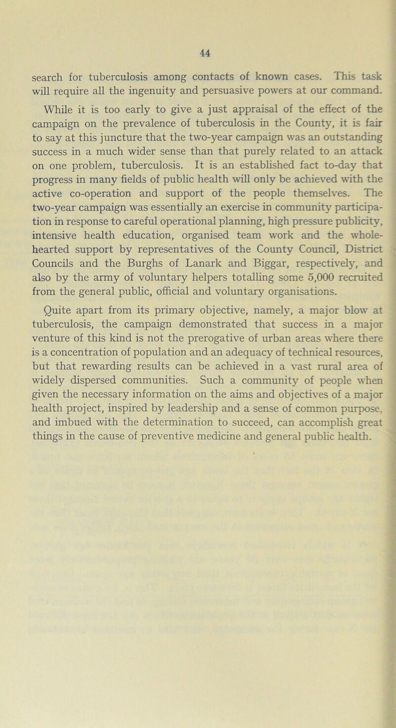 search for tuberculosis among contacts of known cases. This task will require all the ingenuity and persuasive powers at our command. While it is too early to give a just appraisal of the effect of the campaign on the prevalence of tuberculosis in the County, it is fair to say at this juncture that the two-year campaign was an outstanding success in a much wider sense than that purely related to an attack on one problem, tuberculosis. It is an established fact to-day that progress in many fields of public health will only be achieved with the active co-operation and support of the people themselves. The two-year campaign was essentially an exercise in community participa- tion in response to careful operational planning, high pressure publicity, intensive health education, organised team work and the whole- hearted support by representatives of the County Council, District Councils and the Burghs of Lanark and Biggar, respectively, and also by the army of voluntary helpers totalling some 5,000 recruited from the general public, official and voluntary organisations. Quite apart from its primary objective, namely, a major blow at tuberculosis, the campaign demonstrated that success in a major venture of this kind is not the prerogative of urban areas where there is a concentration of population and an adequacy of technical resources, but that rewarding results can be achieved in a vast rural area of widely dispersed communities. Such a community of people when given the necessary information on the aims and objectives of a major health project, inspired by leadership and a sense of common purpose, and imbued with the determination to succeed, can accomplish great things in the cause of preventive medicine and general public health.