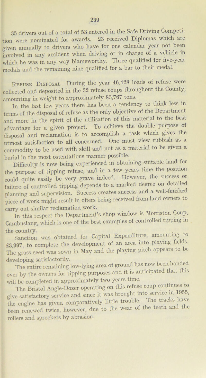 35 drivers out of a total of 53 entered in the Safe Driving Competi- tion were nominated for awards. 23 received Diplomas which are given annually to drivers who have for one calendar year not been involved in any accident when driving or in charge of a vehicle in which he was in any way blameworthy. Three qualified foi five-year medals and the remaining nine qualified for a bar to their medal. Refuse Disposal—During the year 46,428 loads of refuse were collected and deposited in the 32 refuse coups throughout the County, amounting in weight to approximately 83,767 tons. In the last few years there has been a tendency to think less in terms of the disposal of refuse as the only objective of the Department and more in the spirit of the utilisation of this material to the best advantage for a given project. To achieve the double purpose of disposal and reclamation is to accomplish a task which gives the utmost satisfaction to all concerned. One must view rubbish as a commodity to be used with skill and not as a material to be given a burial in the most ostentatious manner possible. Difficulty is now being experienced in obtaining suitable land for the purpose of tipping refuse, and in a few years time the position could quite easily be very grave indeed. However, the success or failure of controlled tipping depends to a marked degree on detailed planning and supervision. Success creates success and a well-finished piece of work might result in offers being received from land owners to carry out similar reclamation work. In this respect the Department's shop window is Morriston Coup, Cambuslang, which is one of the best examples of controlled tipping m the country. Sanction was obtained for Capital Expenditure, amounting to £3,997, to complete the development of an area into playing fields. The grass seed was sown in May and the playing pitch appears to be developing satisfactorily. The entire remaining low-lying area of ground has now been han e over by the owners for tipping purposes and it is anticipated that this will be completed in approximately two years time. The Bristol Angle-Dozer operating on this refuse coup continues o give satisfactory service and since it was brought into service in 1955, the engine has given comparatively little trouble. The tracks have been renewed twice, however, due to the wear of the teeth and the rollers and sprockets by abrasion.