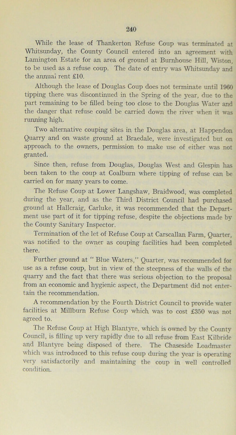 While the lease of Thankerton Refuse Coup was terminated at Whitsunday, the County Council entered into an agreement with Lamington Estate for an area of ground at Bumhouse Hill, Wiston, to be used as a refuse coup. The date of entry was Whitsunday and the annual rent £10. Although the lease of Douglas Coup does not terminate until 1960 tipping there was discontinued in the Spring of the year, due to the part remaining to be filled being too close to the Douglas Water and the danger that refuse could be carried down the river when it was running high. Two alternative couping sites in the Douglas area, at Happendon Quarry and on waste ground at Braedale, were investigated but on approach to the owners, permission to make use of either was not granted. Since then, refuse from Douglas, Douglas West and Glespin has been taken to the coup at Coalburn where tipping of refuse can be carried on for many years to come. The Refuse Coup at Lower Langshaw, Braidwood, was completed during the year, and as the Third District Council had purchased ground at Hallcraig, Carluke, it was recommended that the Depart- ment use part of it for tipping refuse, despite the objections made by the County Sanitary Inspector. Termination of the let of Refuse Coup at Carscallan Farm, Quarter, was notified to the owner as couping facilities had been completed there. Further ground at “ Blue Waters,” Quarter, was recommended for use as a refuse coup, but in view of the steepness of the walls of the quarry and the fact that there was serious objection to the proposal from an economic and hygienic aspect, the Department did not enter- tain the recommendation. A recommendation by the Fourth District Council to provide water facilities at Millburn Refuse Coup which was to cost £350 was not agreed to. The Refuse Coup at High Blantyre, which is owned by the County Council, is filling up very rapidly due to all refuse from East Kilbride and Blantyre being disposed of there. The Chaseside Loadmaster which was introduced to this refuse coup during the year is operating very satisfactorily and maintaining the coup in well controlled condition.