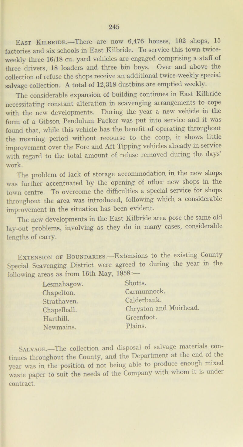 East Kilbride.—There are now 6,476 houses, 102 shops, 15 factories and six schools in East Kilbride. To service this town twice- weekly three 16/18 cu. yard vehicles are engaged comprising a staff of three drivers, 18 loaders and three bin boys. Over and above the collection of refuse the shops receive an additional twice-weekly special salvage collection. A total of 12,318 dustbins are emptied weekly. The considerable expansion of building continues in East Kilbride necessitating constant alteration in scavenging arrangements to cope with the new developments. During the year a new vehicle in the form of a Gibson Pendulum Packer was put into service and it was found that, while this vehicle has the benefit of operating throughout the morning period without recourse to the coup, it shows little improvement over the Fore and Aft Tipping vehicles already in service with regard to the total amount of refuse removed during the days’ work. The problem of lack of storage accommodation in the new shops was further accentuated by the opening of other new shops in the town centre. To overcome the difficulties a special service for shops throughout the area was introduced, following which a considerable improvement in the situation has been evident. The new developments in the East Kilbride area pose the same old lay-out problems, involving as they do in many cases, considerable lengths of carry. Extension of Boundaries.—Extensions to the existing County Special Scavenging District were agreed to during the year in the following areas as from 16th May, 1958:— Lesmahagow Chapelton. Str at haven. Chapelhall. Harthill. Newmains. Shotts. Carmunnock. Calderbank. Chryston and Muirhead. Greenfoot. Plains. Salvage.—The collection and disposal of salvage materials con- tinues throughout the County, and the Department at the end of the year was in the position of not being able to produce enough mixed waste paper to suit the needs of the Company with whom it is under contract.