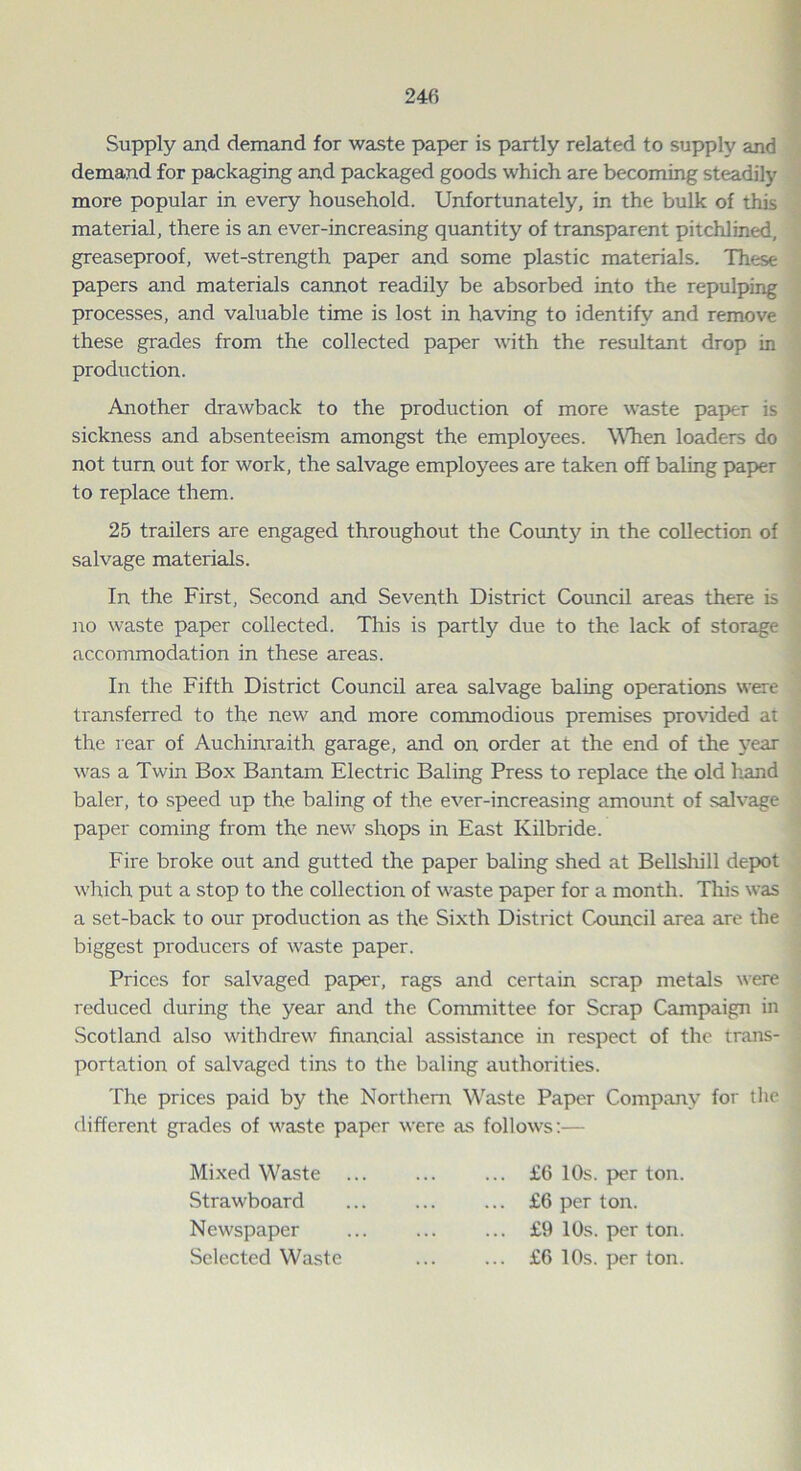 Supply and demand for waste paper is partly related to supply and demand for packaging and packaged goods which are becoming steadily more popular in every household. Unfortunately, in the bulk of this material, there is an ever-increasing quantity of transparent pitchlined, greaseproof, wet-strength paper and some plastic materials. These papers and materials cannot readily be absorbed into the repulping processes, and valuable time is lost in having to identify and remove these grades from the collected paper with the resultant drop in production. Another drawback to the production of more waste paper is sickness and absenteeism amongst the employees. When loaders do not turn out for work, the salvage employees are taken off baling paper to replace them. 25 trailers are engaged throughout the County in the collection of salvage materials. In the First, Second and Seventh District Council areas there is no waste paper collected. This is partly due to the lack of storage accommodation in these areas. In the Fifth District Council area salvage baling operations were transferred to the new and more commodious premises provided at the rear of Auchinraith garage, and on order at the end of the year was a Twin Box Bantam Electric Baling Press to replace the old hand baler, to speed up the baling of the ever-increasing amount of salvage paper coming from the new shops in East Kilbride. Fire broke out and gutted the paper baling shed at Bellshill depot which put a stop to the collection of waste paper for a month. This was a set-back to our production as the Sixth District Council area are the biggest producers of waste paper. Prices for salvaged paper, rags and certain scrap metals were reduced during the year and the Committee for Scrap Campaign in Scotland also withdrew financial assistance in respect of the trans- portation of salvaged tins to the baling authorities. The prices paid by the Northern Waste Paper Company for the different grades of waste paper were as follows:— Mixed Waste Strawboard Newspaper Selected Waste ... £6 10s. per ton. ... £6 per ton. ... £9 10s. per ton. ... £6 10s. per ton.