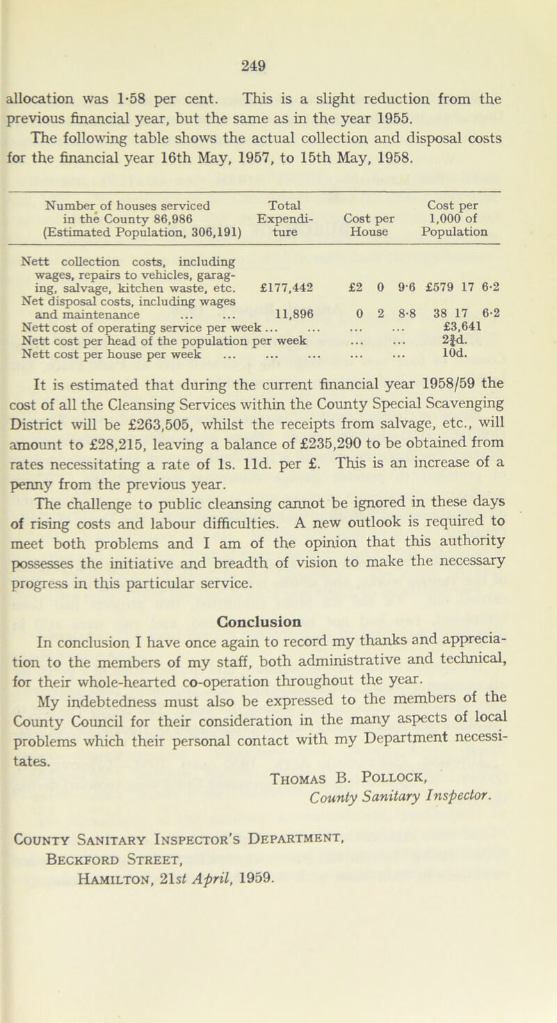 allocation was 1-58 per cent. This is a slight reduction from the previous financial year, but the same as in the year 1955. The following table shows the actual collection and disposal costs for the financial year 16th May, 1957, to 15th May, 1958. Number of houses serviced Total Cost per in the County 86,986 Expendi- Cost per 1,000 of (Estimated Population, 306,191) ture House Population Nett collection costs, including wages, repairs to vehicles, garag- ing, salvage, kitchen waste, etc. £177,442 Net disposal costs, including wages and maintenance ... ... 11,896 Nett cost of operating service per week ... Nett cost per head of the population per week Nett cost per house per week £2 0 9-6 £579 17 6-2 0 2 8-8 38 17 6-2 £3,641 2fd. lOd. It is estimated that during the current financial year 1958/59 the cost of all the Cleansing Services within the County Special Scavenging District will be £263,505, whilst the receipts from salvage, etc., will amount to £28,215, leaving a balance of £235,290 to be obtained from rates necessitating a rate of Is. lid. per £. This is an increase of a penny from the previous year. The challenge to public cleansing cannot be ignored in these days of rising costs and labour difficulties. A new outlook is required to meet both problems and I am of the opinion that this authority possesses the initiative and breadth of vision to make the necessary progress in this particular service. Conclusion In conclusion I have once again to record my thanks and apprecia- tion to the members of my staff, both administrative and technical, for their whole-hearted co-operation throughout the year. My indebtedness must also be expressed to the members of the County Council for their consideration in the many aspects of local problems which their personal contact with my Department necessi- tates. Thomas B. Pollock, County Sanitary Inspector. County Sanitary Inspector’s Department, Beckford Street, Hamilton, 21s/ April, 1959.