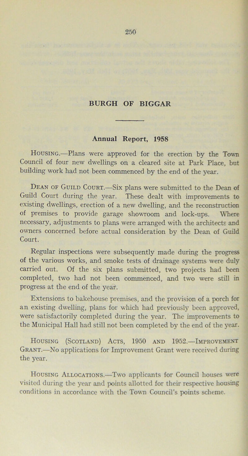 BURGH OF BIGGAR Annual Report, 1958 Housing.—Plans were approved for the erection by the Town Council of four new dwellings on a cleared site at Park Place, but building work had not been commenced by the end of the year. Dean of Guild Court.—Six plans were submitted to the Dean of Guild Court during the year. These dealt with improvements to existing dwellings, erection of a new dwelling, and the reconstruction of premises to provide garage showroom and lock-ups. Where necessary, adjustments to plans were arranged with the architects and owners concerned before actual consideration by the Dean of Guild Court. Regular inspections were subsequently made during the progress of the various works, and smoke tests of drainage systems were duly carried out. Of the six plans submitted, two projects had been completed, two had not been commenced, and two were still in progress at the end of the year. Extensions to bakehouse premises, and the provision of a porch for an existing dwelling, plans for which had previously been approved, were satisfactorily completed during the year. The improvements to the Municipal Hall had still not been completed by the end of the year. Housing (Scotland) Acts, 1950 and 1952.—Improvement Grant.—No applications for Improvement Grant were received during the year. Housing Allocations.—Two applicants for Council houses were visited during the year and points allotted for their respective housing conditions in accordance with the Town Council’s points scheme.