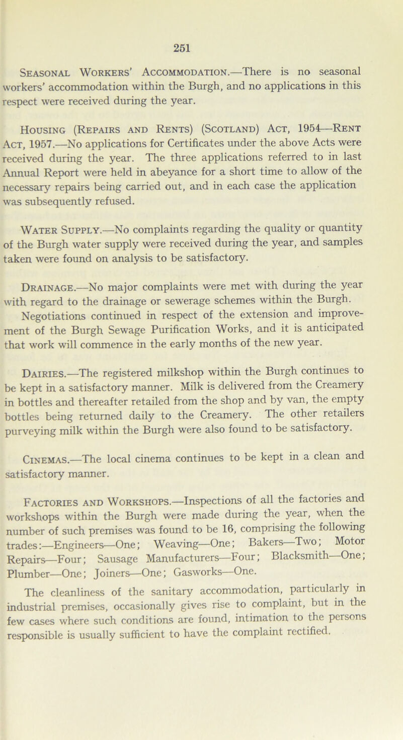 Seasonal Workers’ Accommodation.—There is no seasonal workers’ accommodation within the Burgh, and no applications in this respect were received during the year. Housing (Repairs and Rents) (Scotland) Act, 1954—Rent Act, 1957.—No applications for Certificates under the above Acts were received during the year. The three applications referred to in last Annual Report were held in abeyance for a short time to allow of the necessary repairs being carried out, and in each case the application was subsequently refused. Water Supply.—No complaints regarding the quality or quantity of the Burgh water supply were received during the year, and samples taken were found on analysis to be satisfactory. Drainage.—No major complaints were met with during the year with regard to the drainage or sewerage schemes within the Burgh. Negotiations continued in respect of the extension and improve- ment of the Burgh Sewage Purification Works, and it is anticipated that work will commence in the early months of the new year. Dairies.—The registered milkshop within the Burgh continues to be kept in a satisfactory manner. Milk is delivered from the Creamery in bottles and thereafter retailed from the shop and by van, the empty bottles being returned daily to the Creamery. The other retailers purveying milk within the Burgh were also found to be satisfactory. Cinemas.—The local cinema continues to be kept in a clean and satisfactory manner. Factories and Workshops.—Inspections of all the factories and workshops within the Burgh were made during the year, when the number of such premises was found to be 16, comprising the following trades:—Engineers—One; Weaving—One; Bakers Two, Motor Repairs—Four; Sausage Manufacturers—Four; Blacksmith One, Plumber—One; Joiners—One; Gasworks—One. The cleanliness of the sanitary accommodation, particularly in industrial premises, occasionally gives rise to complaint, but in the few cases where such conditions are found, intimation to the persons responsible is usually sufficient to have the complaint rectified.