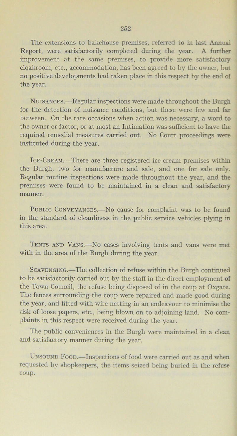 The extensions to bakehouse premises, referred to in last Annual Report, were satisfactorily completed during the year. A further improvement at the same premises, to provide more satisfactory cloakroom, etc., accommodation, has been agreed to by the owner, but no positive developments had taken place in this respect by the end of the year. Nuisances.—Regular inspections were made throughout the Burgh for the detection of nuisance conditions, but these were few' and far between. On the rare occasions w'hen action was necessary, a word to the owner or factor, or at most an Intimation was sufficient to have the required remedial measures carried out. No Court proceedings were instituted during the year. Ice-Cream.—There are three registered ice-cream premises within the Burgh, tw'o for manufacture and sale, and one for sale only. Regular routine inspections were made throughout the year, and the premises w'ere found to be maintained in a clean and satisfactory manner. Public Conveyances.—No cause for complaint w?as to be found in the standard of cleanliness in the public service vehicles plying in this area. Tents and Vans.—No cases involving tents and vans were met with in the area of the Burgh during the year. Scavenging.—The collection of refuse within the Burgh continued to be satisfactorily carried out by the staff in the direct employment of the Town Council, the refuse being disposed of in the coup at Oxgate. The fences surrounding the coup were repaired and made good during the year, and fitted with wire netting in an endeavour to minimise the risk of loose papers, etc., being blown on to adjoining land. No com- plaints in this respect were received during the year. The public conveniences in the Burgh w'ere maintained in a clean and satisfactory maimer during the year. Unsound Food.—Inspections of food wrere carried out as and when requested by shopkeepers, the items seized being buried in the refuse coup.