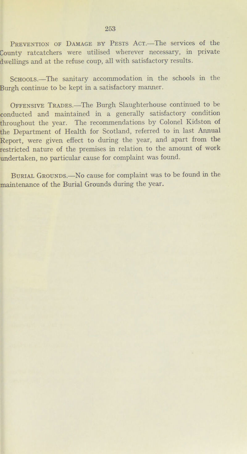 Prevention of Damage by Pests Act.—The services of the County ratcatchers were utilised wherever necessary, in private dwellings and at the refuse coup, all with satisfactory results. Schools.—The sanitary accommodation in the schools in the Burgh continue to be kept in a satisfactory manner. Offensive Trades.—The Burgh Slaughterhouse continued to be conducted and maintained in a generally satisfactory condition throughout the year. The recommendations by Colonel Kidston of the Department of Health for Scotland, referred to in last Annual Report, were given effect to during the year, and apart from the restricted nature of the premises in relation to the amount of work undertaken, no particular cause for complaint was found. Burial Grounds.—No cause for complaint was to be found in the maintenance of the Burial Grounds during the year.
