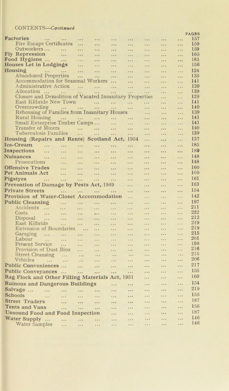 Factories Fire Escape Certificates ... Outworkers... Fly Repression Food Hygiene ... Houses Let in Lodgings Housing Abandoned Properties Accommodation for Seasonal Workers ... Administrative Action Allocation ... Closure and Demolition of Vacated Insanitary Properties East Kilbride New Town Overcrowding Rehousing of Families from Insanitary Houses Rural Housing Small Enterprise Timber Camps ... Transfer of Miners Tuberculosis Families Housing (Repairs and Rents) Scotland Act, 1954 Ice-Cream Inspections Nuisances Prosecutions Offensive Trades Pet Animals Act Pigstyes Prevention of Damage by Pests Act, 1949 Private Streets Provision of Water-Closet Accommodation Public Cleansing Accidents ... Costs Disposal East Kilbride Extension of Boundaries Garaging Labour Present Service Provision of Dust Bins ... Street Cleansing Vehicles Public Conveniences ... Public Conveyances ... Rag Flock and Other Filling Materials Act, 1951 Ruinous and Dangerous Buildings Salvage ... Schools Street Traders Tents and Vans Unsound Food and Food Inspection Water Supply ... Water Samples PAGES 157 159 159 165 185 156 124 135 141 139 139 129 141 140 139 141 141 140 139 137 185 189 148 148 160 160 161 163 154 142 197 211 222 212 219 219 215 201 198 216 215 206 217 155 160 154 219 155 187 156 187 146 146