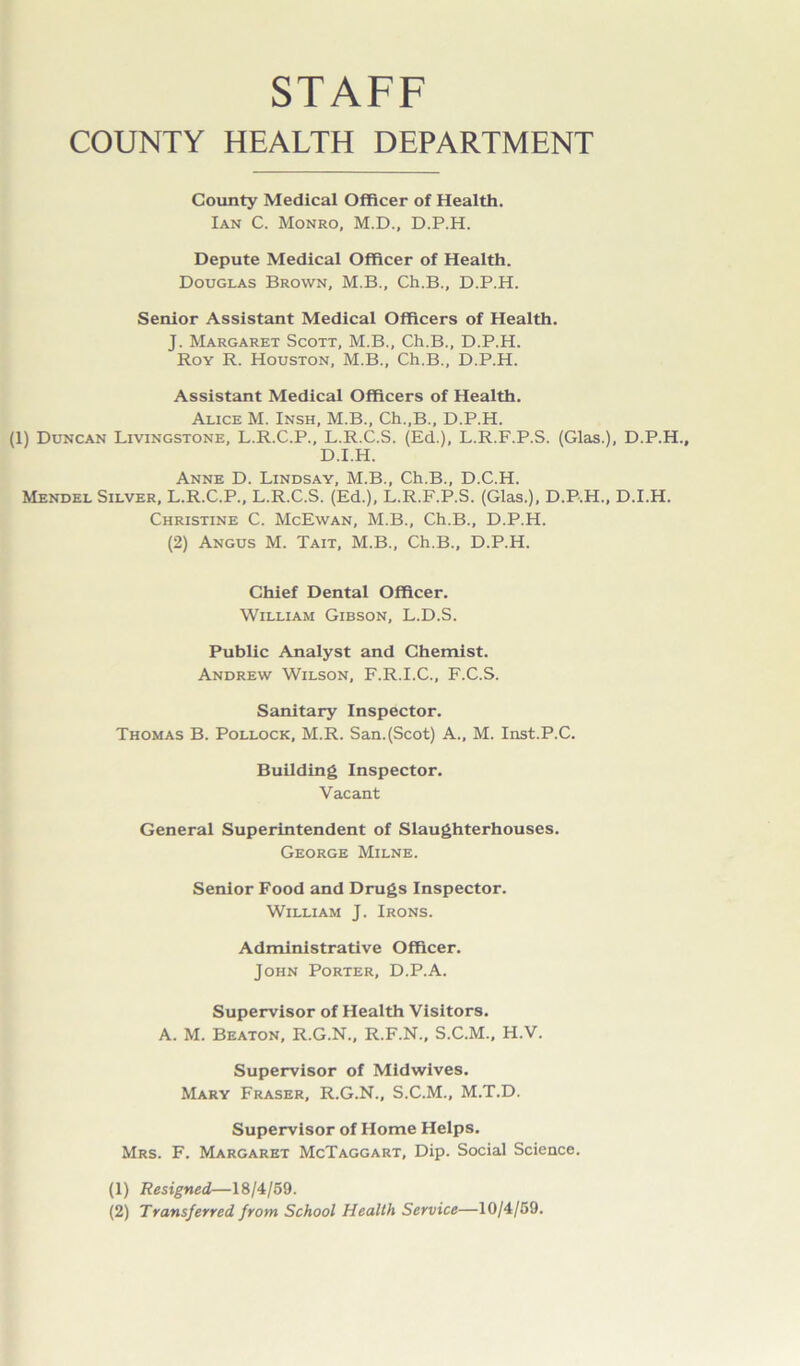 STAFF COUNTY HEALTH DEPARTMENT County Medical Officer of Health. Ian C. Monro, M.D., D.P.H. Depute Medical Officer of Health. Douglas Brown, M.B., Ch.B., D.P.H. Senior Assistant Medical Officers of Health. J. Margaret Scott, M.B., Ch.B., D.P.H. Roy R. Houston, M.B., Ch.B., D.P.H. Assistant Medical Officers of Health. Alice M. Insh, M.B., Ch.,B., D.P.H. (1) Duncan Livingstone, L.R.C.P., L.R.C.S. (Ed.), L.R.F.P.S. (Glas.), D.P.H., D.I.H. Anne D. Lindsay, M.B., Ch.B., D.C.H. Mendel Silver, L.R.C.P., L.R.C.S. (Ed.), L.R.F.P.S. (Glas.), D.P.H., D.I.H. Christine C. McEwan, M.B., Ch.B., D.P.H. (2) Angus M. Tait, M.B., Ch.B., D.P.H. Chief Dental Officer. William Gibson, L.D.S. Public Analyst and Chemist. Andrew Wilson, F.R.I.C., F.C.S. Sanitary Inspector. Thomas B. Pollock, M.R. San.(Scot) A., M. Inst.P.C. Building Inspector. Vacant General Superintendent of Slaughterhouses. George Milne. Senior Food and Drugs Inspector. William J. Irons. Administrative Officer. John Porter, D.P.A. Supervisor of Health Visitors. A. M. Beaton, R.G.N., R.F.N., S.C.M., H.V. Supervisor of Midwives. Mary Fraser, R.G.N., S.C.M., M.T.D. Supervisor of Home Helps. Mrs. F. Margaret McTaggart, Dip. Social Science. (1) Resigned—18/4/59. (2) Transferred from School Health Service—10/4/59.