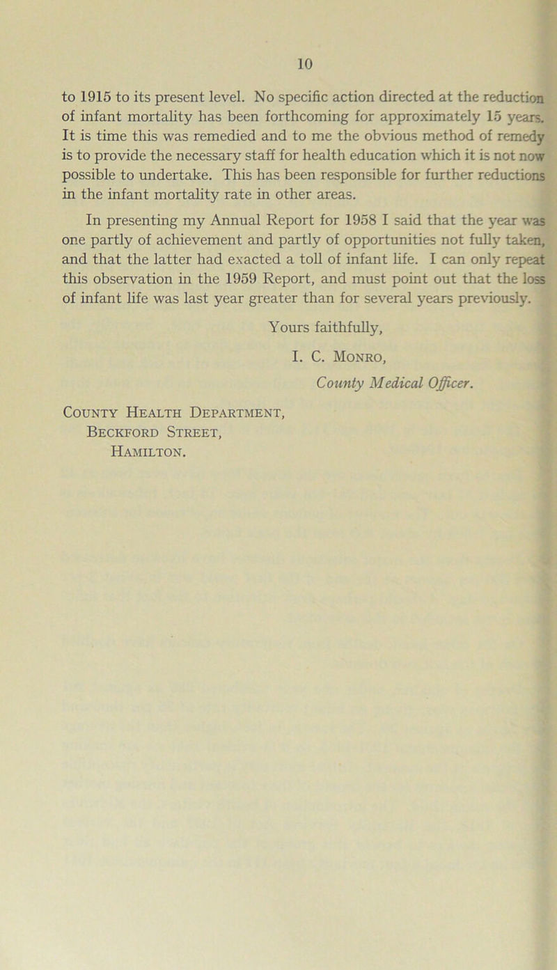 to 1915 to its present level. No specific action directed at the reduction of infant mortality has been forthcoming for approximately 15 years. It is time this was remedied and to me the obvious method of remedy is to provide the necessary staff for health education which it is not now possible to undertake. This has been responsible for further reductions in the infant mortality rate in other areas. In presenting my Annual Report for 1958 I said that the year was one partly of achievement and partly of opportunities not full}7 taken, and that the latter had exacted a toll of infant fife. I can only repeat this observation in the 1959 Report, and must point out that the loss of infant life was last year greater than for several years previously. Yours faithfully, I. C. Monro, County Medical Officer. County Health Department, Beckford Street, Hamilton.