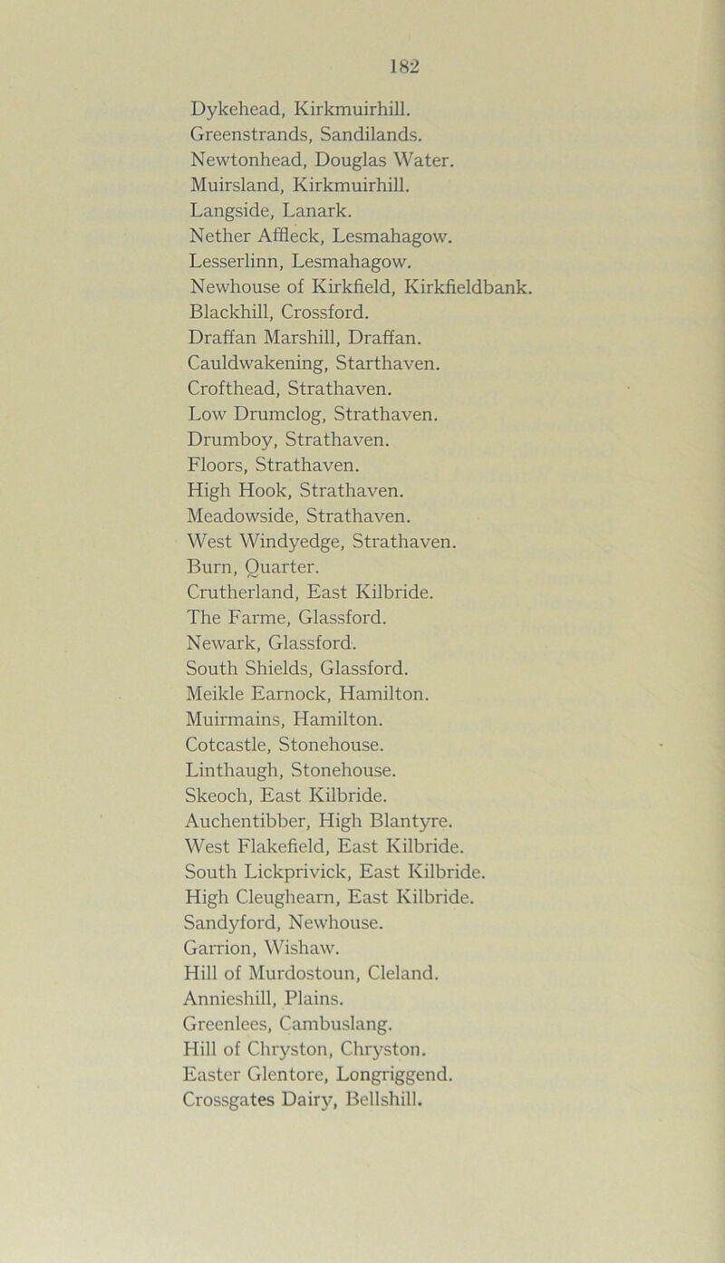 Dykehead, Kirkmuirhill. Greenstrands, Sandilands. Newtonhead, Douglas Water. Muirsland, Kirkmuirhill. Langside, Lanark. Nether Affleck, Lesmahagow. Lesserlinn, Lesmahagow. Newhouse of Kirkfield, Kirkfieldbank. Blackhill, Crossford. Draffan Marshill, Draffan. Cauldwakening, Starthaven. Crofthead, Strathaven. Low Drumclog, Strathaven. Drumboy, Strathaven. Floors, Strathaven. High Hook, Strathaven. Meadowside, Strathaven. West Windyedge, Strathaven. Burn, Quarter. Crutherland, East Kilbride. The Farme, Glassford. Newark, Glassford. South Shields, Glassford. Meikle Earnock, Hamilton. Muirmains, Hamilton. Cotcastle, Stonehouse. Linthaugh, Stonehouse. Skeoch, East Kilbride. Auchentibber, High Blantyre. West Flakefield, East Kilbride. South Lickprivick, East Kilbride. High Cleugheam, East Kilbride. Sandy ford, Newhouse. Garrion, Wishaw. Hill of Murdostoun, Cleland. Annieshill, Plains. Greenlees, Cambuslang. Hill of Chryston, Chryston. Easter Glentore, Longriggend. Crossgates Dairy, Bellshill.