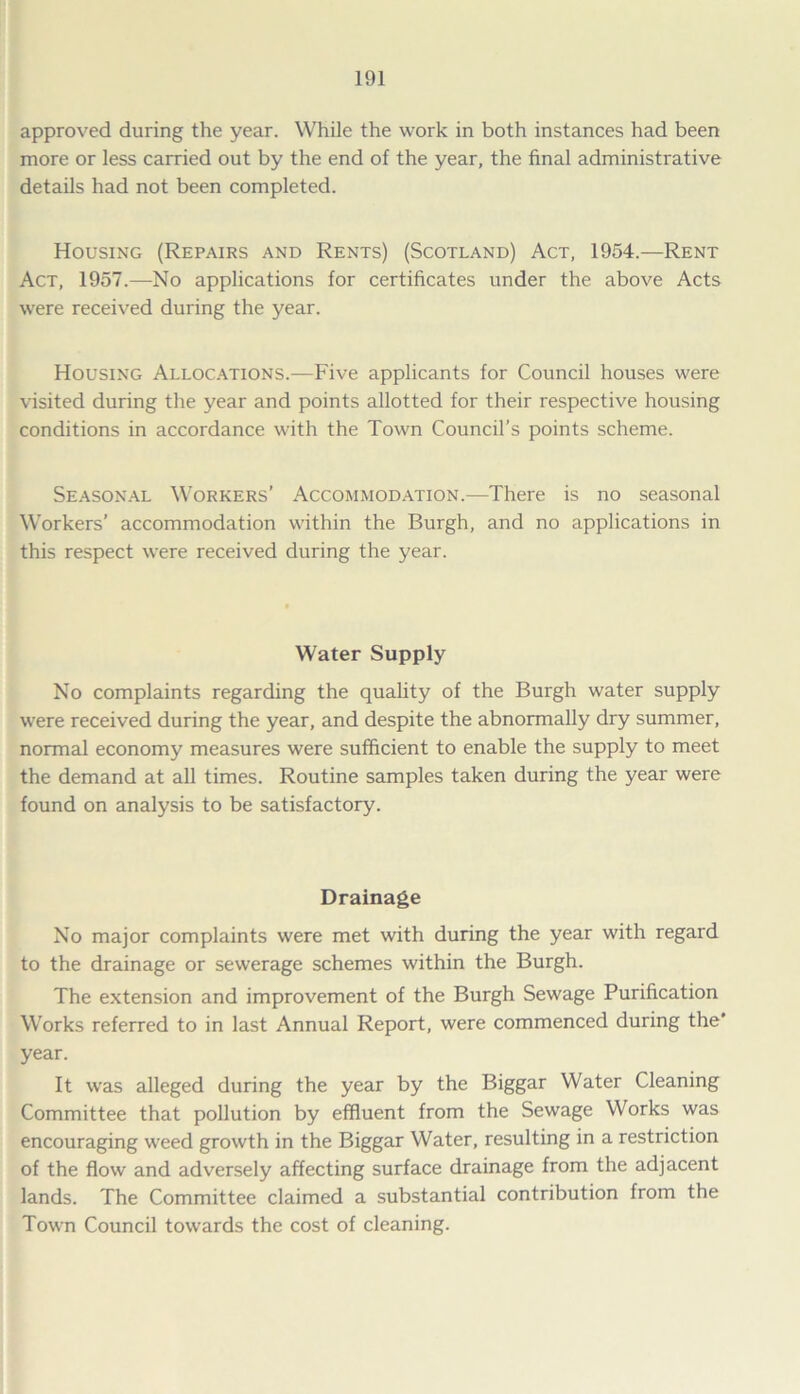 approved during the year. While the work in both instances had been more or less carried out by the end of the year, the final administrative details had not been completed. Housing (Repairs and Rents) (Scotland) Act, 1954.—Rent Act, 1957.—No applications for certificates under the above Acts were received during the year. Housing Allocations.—Five applicants for Council houses were visited during the year and points allotted for their respective housing conditions in accordance with the Town Council’s points scheme. Seasonal Workers’ Accommodation.—There is no seasonal Workers’ accommodation within the Burgh, and no applications in this respect were received during the year. Water Supply No complaints regarding the quality of the Burgh water supply were received during the year, and despite the abnormally dry summer, normal economy measures were sufficient to enable the supply to meet the demand at all times. Routine samples taken during the year were found on analysis to be satisfactory. Drainage No major complaints were met with during the year with regard to the drainage or sewerage schemes within the Burgh. The extension and improvement of the Burgh Sewage Purification Works referred to in last Annual Report, were commenced during the' year. It was alleged during the year by the Biggar Water Cleaning Committee that pollution by effluent from the Sewage Works was encouraging weed growth in the Biggar Water, resulting in a restriction of the flow and adversely affecting surface drainage from the adjacent lands. The Committee claimed a substantial contribution from the Town Council towards the cost of cleaning.