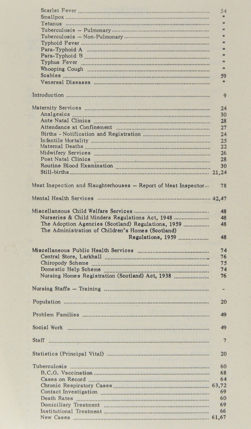 Scarlet Fever 54 Smallpox * Tetanus  Tuberculosis — Pulmonary  Tuberculosis — Non-Pulmonary ■ Typhoid Fever  Para-Typhoid A 1  Para-Typhoid B 4 * Typhus Fever  Whooping Cough  Scabies 59 Venereal Diseases * Introduction 9 Maternity Services 24 Analgesics 30 Ante Natal Clinics 28 Attendance at Confinement 27 Births - Notification and Registration 24 Infantile Mortality 25 Maternal Deaths 22 Midwifery Services 26 Post Natal Clinics t 28 Routine Blood Examination 30 Still-births 21,24 Meat Inspection and Slaughterhouses — Report of Meat Inspector— 78 Mental Health Services 42,47 Miscellaneous Child Welfare Services 48 Nurseries & Child Minders Regulations Act, 1948 48 The Adoption Agencies (Scotland) Regulations, 1959 48 The Administration of Children’s Homes (Scotland) Regulations, 1959 48 Miscellaneous Public Health Services 74 Central Store, Larkhall 76 Chiropody Scheme 75 Domestic Help Scheme 74 Nursing Homes Registration (Scotland) Act, 1938 76 Nursing Staffs — Training Population —. 20 Problem Families 49 Social Work; 49 Staff 7 Statistics (Principal Vital) 20 Tuberculosis 60 B.C.G. Vaccination 68 Cases on Record 64 Chronic Respiratory Cases 63,72 Contact Investigation 69 Death Rates 60 Domiciliary Treatment 69 Institutional Treatment 66 New Cases 61,67