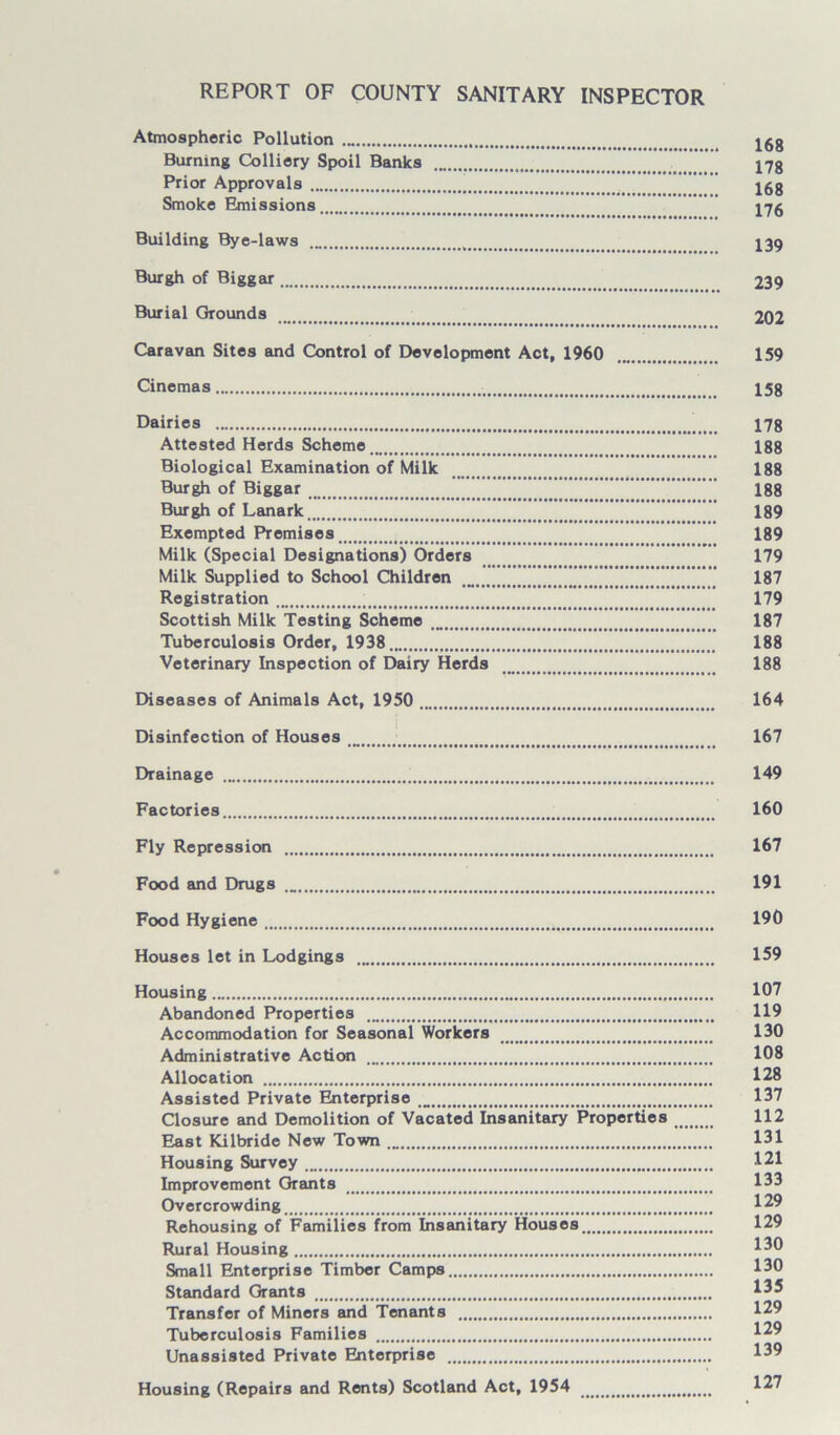 REPORT OF COUNTY SANITARY INSPECTOR Atmospheric Pollution jgg Burning Colliery Spoil Banks 17g Prior Approvals jgg Smoke Emissions 176 Building Bye-laws 139 Burgh of Biggar 239 Burial Grounds 202 Caravan Sites and Control of Development Act, 1960 159 Cinemas 15g Dairies 178 Attested Herds Scheme 188 Biological Examination of Milk 188 Burgh of Biggar 188 Burgh of Lanark 189 Exempted Premises 189 Milk (Special Designations) Orders 179 Milk Supplied to School Children 187 Registration ; 179 Scottish Milk Testing Scheme 187 Tuberculosis Order, 1938 188 Veterinary Inspection of Dairy Herds 188 Diseases of Animals Act, 1950 164 Disinfection of Houses 167 Drainage 149 Factories 160 Fly Repression 167 Food and Drugs 191 Food Hygiene 190 Houses let in Lodgings 159 Housing 107 Abandoned Properties 119 Accommodation for Seasonal Workers 130 Administrative Action 108 Allocation 128 Assisted Private Enterprise 137 Closure and Demolition of Vacated Insanitary Properties 112 East Kilbride New Town 131 Housing Survey 121 Improvement Grants 133 Overcrowding 129 Rehousing of Families from Insanitary Houses 129 Rural Housing *30 Small Enterprise Timber Camps 130 Standard Grants 135 Transfer of Miners and Tenants 129 Tuberculosis Families 129 Unassisted Private Enterprise 139 Housing (Repairs and Rents) Scotland Act, 1954 127