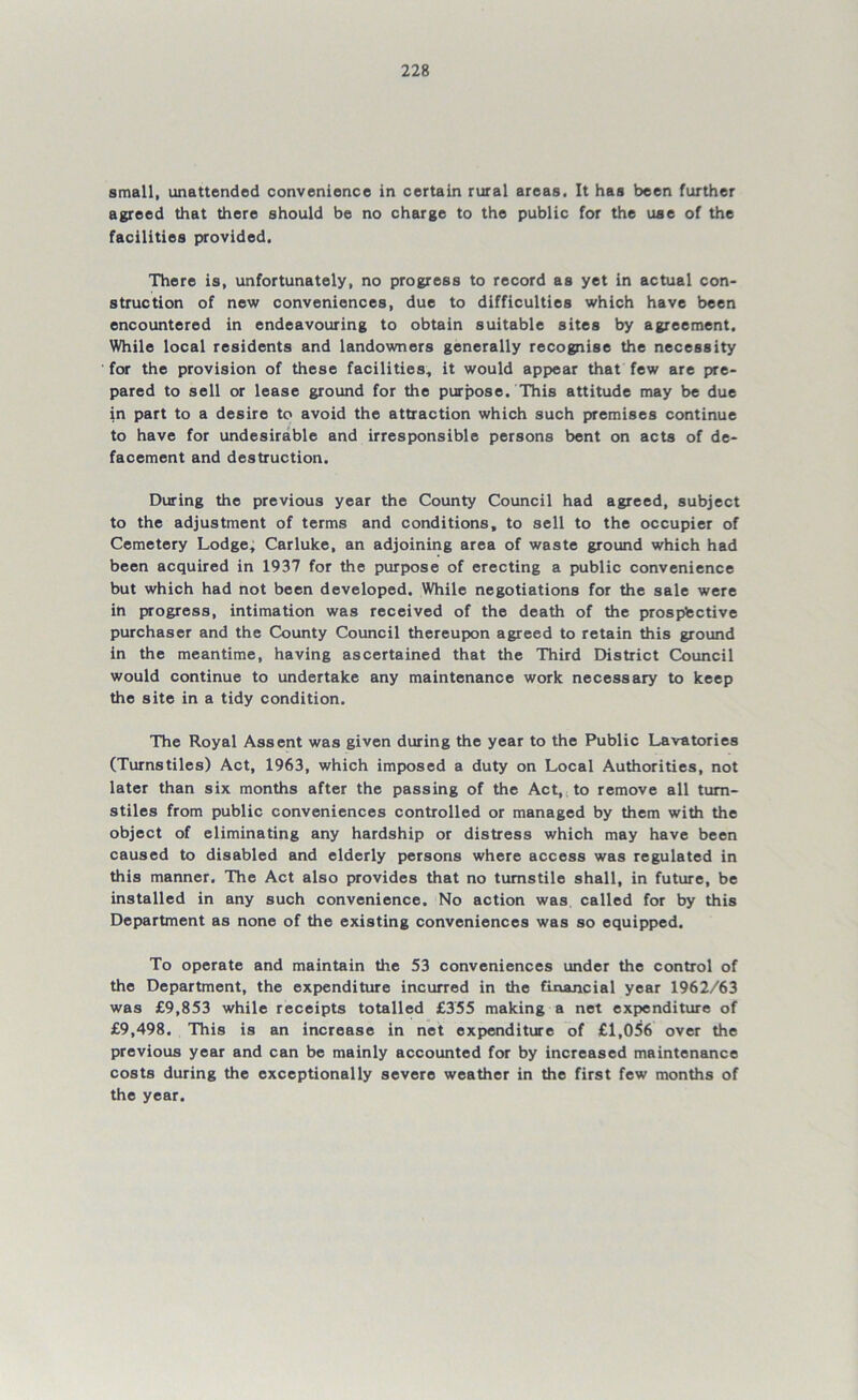 small, unattended convenience in certain rural areas. It has been further agreed that there should be no charge to the public for the use of the facilities provided. There is, unfortunately, no progress to record as yet in actual con- struction of new conveniences, due to difficulties which have been encountered in endeavouring to obtain suitable sites by agreement. While local residents and landowners generally recognise the necessity for the provision of these facilities, it would appear that few are pre- pared to sell or lease ground for the purpose. This attitude may be due in part to a desire to avoid the attraction which such premises continue to have for undesirable and irresponsible persons bent on acts of de- facement and destruction. During the previous year the County Council had agreed, subject to the adjustment of terms and conditions, to sell to the occupier of Cemetery Lodge, Carluke, an adjoining area of waste ground which had been acquired in 1937 for the purpose of erecting a public convenience but which had not been developed. While negotiations for the sale were in progress, intimation was received of the death of the prospective purchaser and the County Council thereupon agreed to retain this ground in the meantime, having ascertained that the Third District Council would continue to undertake any maintenance work necessary to keep the site in a tidy condition. The Royal Assent was given during the year to the Public Lavatories (Turnstiles) Act, 1963, which imposed a duty on Local Authorities, not later than six months after the passing of the Act, to remove all turn- stiles from public conveniences controlled or managed by them with the object of eliminating any hardship or distress which may have been caused to disabled and elderly persons where access was regulated in this manner. The Act also provides that no turnstile shall, in future, be installed in any such convenience. No action was called for by this Department as none of the existing conveniences was so equipped. To operate and maintain the 53 conveniences under the control of the Department, the expenditure incurred in the financial year 1962/63 was £9,853 while receipts totalled £355 making a net expenditure of £9,498. This is an increase in net expenditure of £1,056 over the previous year and can be mainly accounted for by increased maintenance costs during the exceptionally severe weather in the first few months of the year.