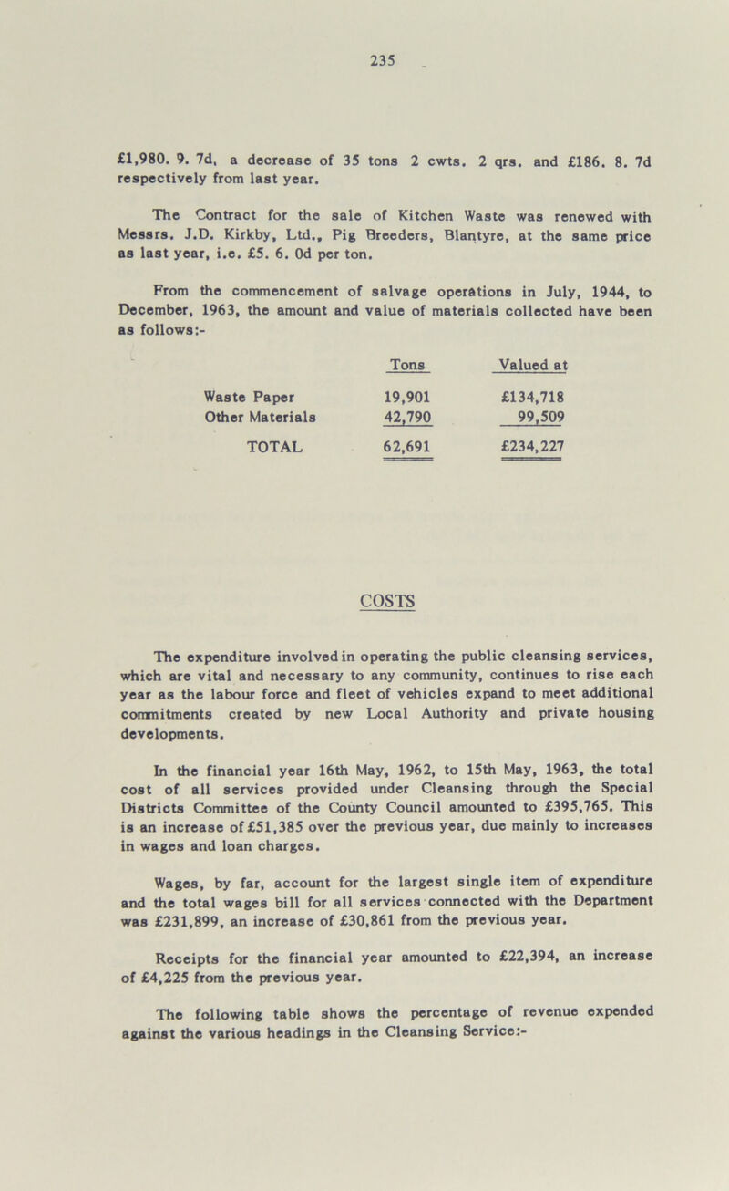 £1,980. 9. 7d, a decrease of 35 tons 2 cwts. 2 qrs. and £186. 8. 7d respectively from last year. The Contract for the sale of Kitchen Waste was renewed with Messrs. J.D. Kirkby, Ltd., Pig Breeders, Blantyre, at the same price as last year, i.e. £5. 6. Od per ton. From the commencement of salvage operations in July, 1944, to December, 1963, the amount and value of materials collected have been as follows Tons Valued at Waste Paper Other Materials TOTAL COSTS The expenditure involved in operating the public cleansing services, which are vital and necessary to any community, continues to rise each year as the labour force and fleet of vehicles expand to meet additional commitments created by new Local Authority and private housing developments. In the financial year 16th May, 1962, to 15th May, 1963, the total cost of all services provided under Cleansing through the Special Districts Committee of the County Council amounted to £395,765. This is an increase of £51,385 over the previous year, due mainly to increases in wages and loan charges. Wages, by far, account for the largest single item of expenditure and the total wages bill for all services connected with the Department was £231,899, an increase of £30,861 from the previous year. Receipts for the financial year amounted to £22,394, an increase of £4,225 from the previous year. The following table shows the percentage of revenue expended against the various headings in the Cleansing Service:- 19,901 £134,718 42,790 99,509 62,691 £234,227