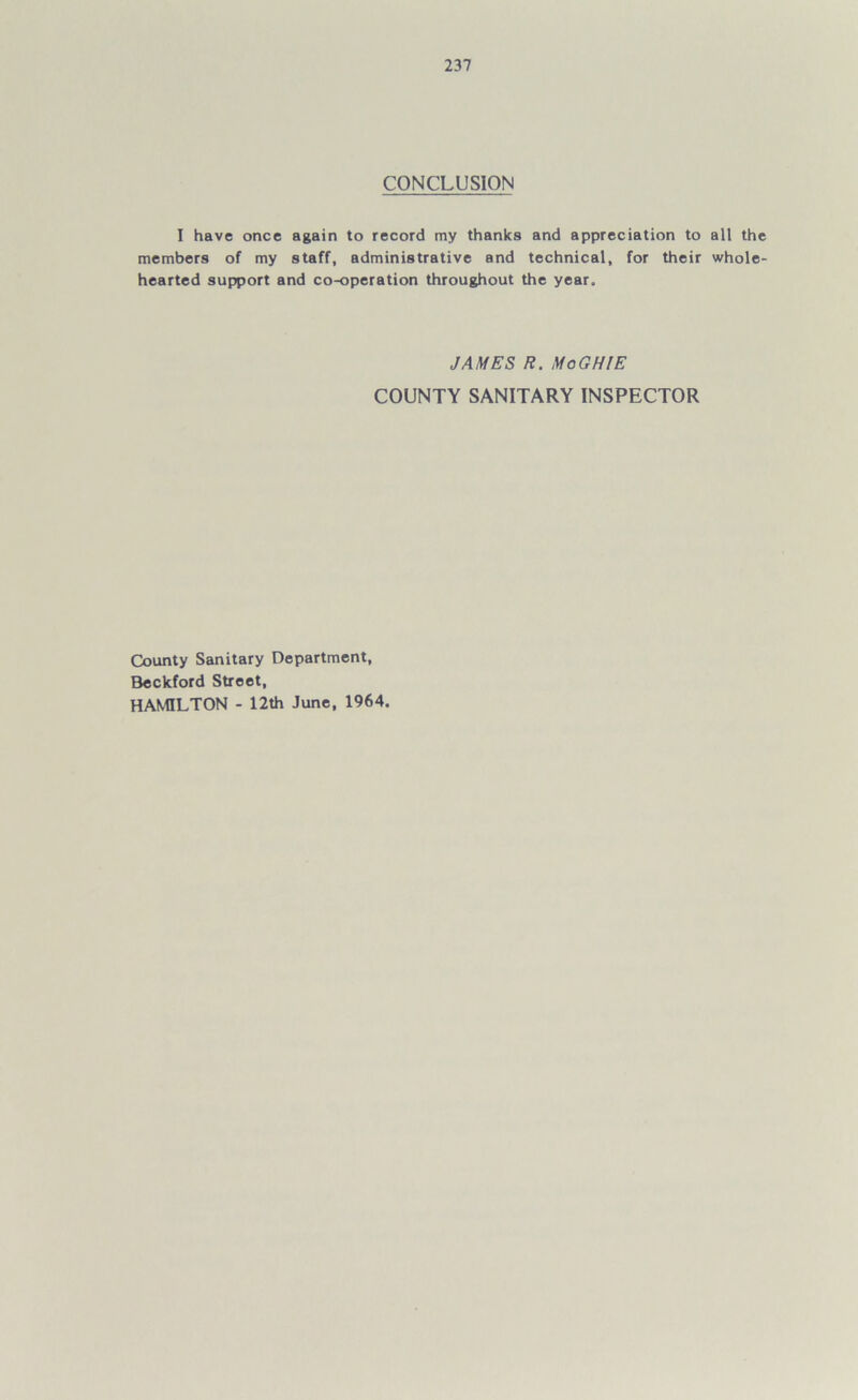 CONCLUSION I have once again to record my thanks and appreciation to all the members of my staff, administrative and technical, for their whole- hearted support and co-operation throughout the year. JAMES R. MoGHlE COUNTY SANITARY INSPECTOR County Sanitary Department, Beckford Street, HAMILTON - 12th June, 1964.