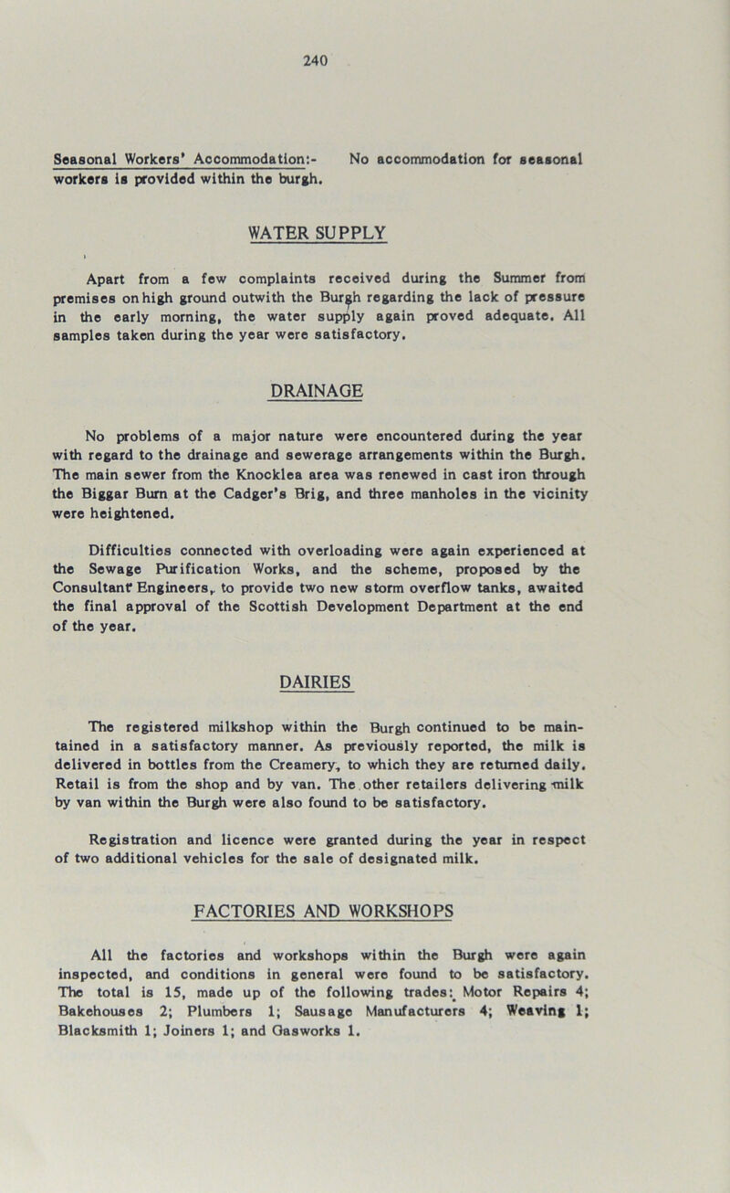Seasonal Workers' Accommodation:- No accommodation for seasonal workers is provided within the burgh. WATER SUPPLY > Apart from a few complaints received during the Summer from premises on high ground outwith the Bur^h regarding the lack of pressure in the early morning, the water supply again proved adequate. All samples taken during the year were satisfactory. DRAINAGE No problems of a major nature were encountered during the year with regard to the drainage and sewerage arrangements within the Burgh. The main sewer from the Knocklea area was renewed in cast iron through the Biggar Burn at the Cadger’s Brig, and three manholes in the vicinity were heightened. Difficulties connected with overloading were again experienced at the Sewage Purification Works, and the scheme, proposed by the Consultant Engineers,, to provide two new storm overflow tanks, awaited the final approval of the Scottish Development Department at the end of the year. DAIRIES The registered milkshop within the Burgh continued to be main- tained in a satisfactory manner. As previously reported, the milk is delivered in bottles from the Creamery, to which they are returned daily. Retail is from the shop and by van. The other retailers delivering-milk by van within the Burgh were also found to be satisfactory. Registration and licence were granted during the year in respect of two additional vehicles for the sale of designated milk. FACTORIES AND WORKSHOPS All the factories and workshops within the Burgh were again inspected, and conditions in general were found to be satisfactory. The total is 15, made up of the following trades Motor Repairs 4; Bakehouses 2; Plumbers 1; Sausage Manufacturers 4; Weaving 1; Blacksmith 1; Joiners 1; and Gasworks 1.