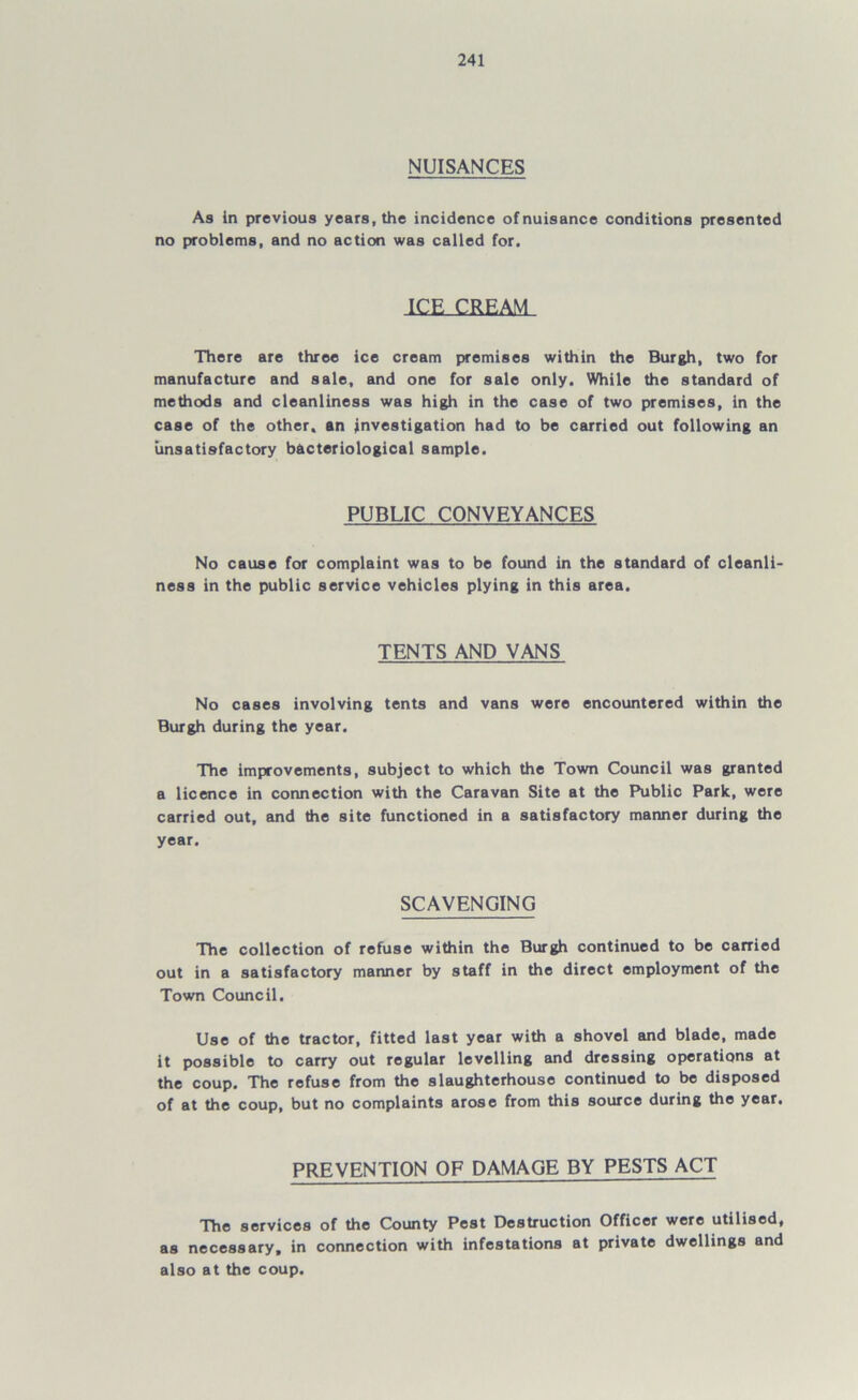 NUISANCES As in previous years, the incidence of nuisance conditions presented no problems, and no action was called for. ICE CREAM There are three ice cream premises within the Burgh, two for manufacture and sale, and one for sale only. While the standard of methods and cleanliness was high in the case of two premises, in the case of the other, an investigation had to be carried out following an unsatisfactory bacteriological sample. PUBLIC CONVEYANCES No cause for complaint was to be found in the standard of cleanli- ness in the public service vehicles plying in this area. TENTS AND VANS No cases involving tents and vans were encountered within the Burgh during the year. The improvements, subject to which the Town Council was granted a licence in connection with the Caravan Site at the Public Park, were carried out, and the site functioned in a satisfactory manner during the year. SCAVENGING The collection of refuse within the Burgh continued to be carried out in a satisfactory manner by staff in the direct employment of the Town Council. Use of the tractor, fitted last year with a shovel and blade, made it possible to carry out regular levelling and dressing operations at the coup. The refuse from the slaughterhouse continued to be disposed of at the coup, but no complaints arose from this source during the year. PREVENTION OF DAMAGE BY PESTS ACT The services of the County Pest Destruction Officer were utilised, as necessary, in connection with infestations at private dwellings and also at the coup.