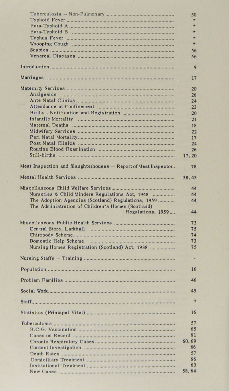 50 Tuberculosis — Non-Pulmonary Typhoid Fever Para-Typhoid A Para-Typhoid B Typhus Fever Whooping Cough Scabies 56 Venereal Diseases 56 Introduction 9 Marriages 17 Maternity Services 20 Analgesics 26 Ante Natal Clinics 24 Attendance at Confinement 23 Births - Notification and Registration 20 Infantile Mortality 21 Maternal Deaths 18 Midwifery Services 22 Peri Natal Mortality 17 Post Natal Clinics 24 Routine Blood Examination 26 Still-births 17, 20 Meat Inspection and Slaughterhouses — Report of Meat Inspector.. 78 Mental Health Services 38, 43 Miscellaneous Child Welfare Services 44 Nurseries & Child Minders Regulations Act, 1948 44 The Adoption Agencies (Scotland) Regulations, 1959 44 The Administration of Children’s Homes (Scotland) Regulations, 1959.... 44 Miscellaneous Public Health Services 73 Central Store, Larkhall 75 Chiropody Scheme 74 Domestic Help Scheme 73 Nursing Homes Registration (Scotland) Act, 1938 75 Nursing Staffs — Training Population 16 Problem Families 46 Social Work 45 Staff 7 Statistics (Principal Vital) 16 Tuberculosis 57 B.C.O. Vaccination 65 Cases on Record 61 Chronic Respiratory Cases 60,69 Contact Investigation 66 Death Rates 57 Domiciliary Treatment 66 Institutional Treatment 63 New Cases 58, 64