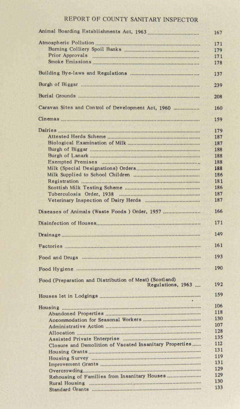 REPORT OF COUNTY SANITARY INSPECTOR Animal Boarding Establishments Act, 1963 167 Atmospheric Pollution 171 Burning Colliery Spoil Banks 179 Prior Approvals 171 Smoke Emissions 17g Building Bye-laws and Regulations 137 Burgh of Biggar 239 Burial Grounds 208 Caravan Sites and Control of Development Act, I960 160 Cinemas 159 Dairies 179 Attested Herds Scheme 187 Biological Examination of Milk . 187 Burgh of Biggar 188 Burgh of Lanark 188 Exempted Premises 188 Milk (Special Designations) Orders 188 Milk Supplied to School Children 186 Registration 181 Scottish Milk Testing Scheme 186 Tuberculosis Order, 1938 187 Veterinary Inspection of Dairy Herds 187 Diseases of Animals (Waste Foods ) Order, 1957 166 Disinfection of Houses 171 Drainage 149 Factories 161 Food and Drugs 193 Food Hygiene 190 Food (Preparation and Distribution of Meat) (Scotland) Regulations, 1963 .... 192 Houses let in Lodgings 159 • Housing 10® Abandoned Properties 118 Accommodation for Seasonal Workers 130 Administrative Action 107 Allocation 128 Assisted Private Enterprise 135 Closure and Demolition of Vacated Insanitary Properties 112 Housing Grants 131 Housing Survey H° in Improvement Grants Overcrowding 129 Rehousing of Families from Insanitary Houses 129 Rural Housing 1^0 Standard Grants 1^