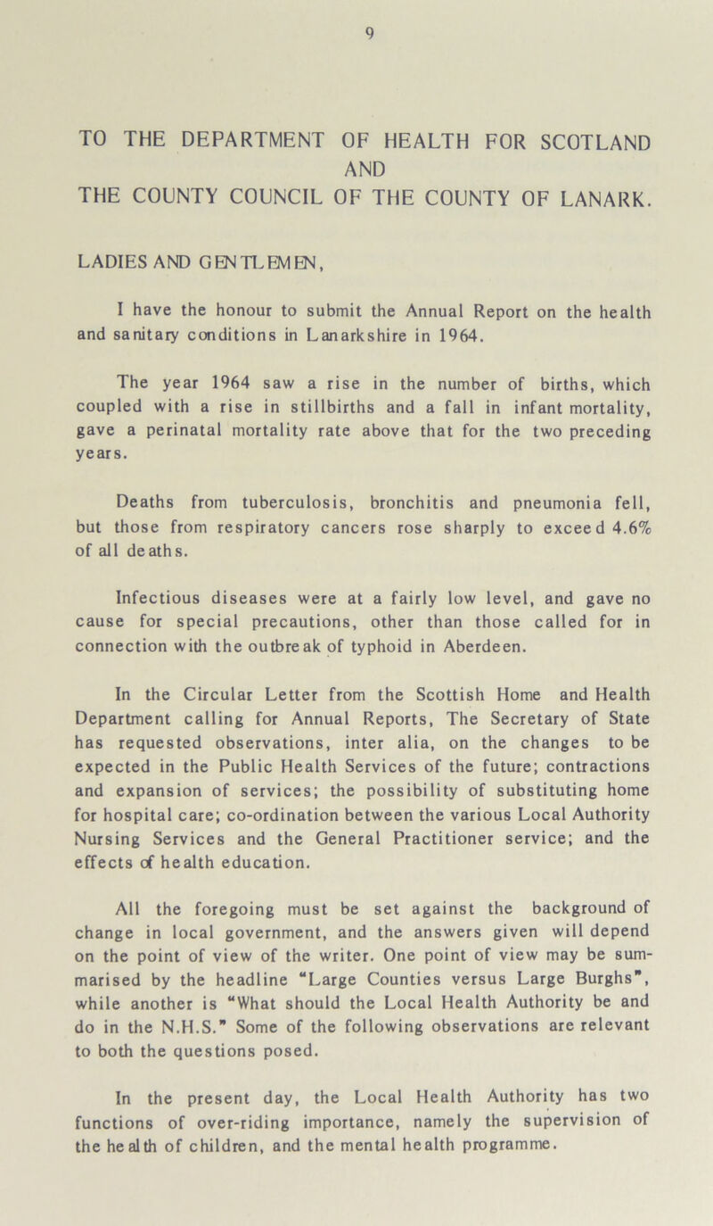 TO THE DEPARTMENT OF HEALTH FOR SCOTLAND AND THE COUNTY COUNCIL OF THE COUNTY OF LANARK. LADIES AND GENTLEMEN, I have the honour to submit the Annual Report on the health and sanitary conditions in Lanarkshire in 1964. The year 1964 saw a rise in the number of births, which coupled with a rise in stillbirths and a fall in infant mortality, gave a perinatal mortality rate above that for the two preceding years. Deaths from tuberculosis, bronchitis and pneumonia fell, but those from respiratory cancers rose sharply to exceed 4.6% of all deaths. Infectious diseases were at a fairly low level, and gave no cause for special precautions, other than those called for in connection with the outbreak of typhoid in Aberdeen. In the Circular Letter from the Scottish Home and Health Department calling for Annual Reports, The Secretary of State has requested observations, inter alia, on the changes to be expected in the Public Health Services of the future; contractions and expansion of services; the possibility of substituting home for hospital care; co-ordination between the various Local Authority Nursing Services and the General Practitioner service; and the effects of health education. All the foregoing must be set against the background of change in local government, and the answers given will depend on the point of view of the writer. One point of view may be sum- marised by the headline “Large Counties versus Large Burghs, while another is “What should the Local Health Authority be and do in the N.H.S.” Some of the following observations are relevant to both the questions posed. In the present day, the Local Health Authority has two functions of over-riding importance, namely the supervision of the health of children, and the mental health programme.