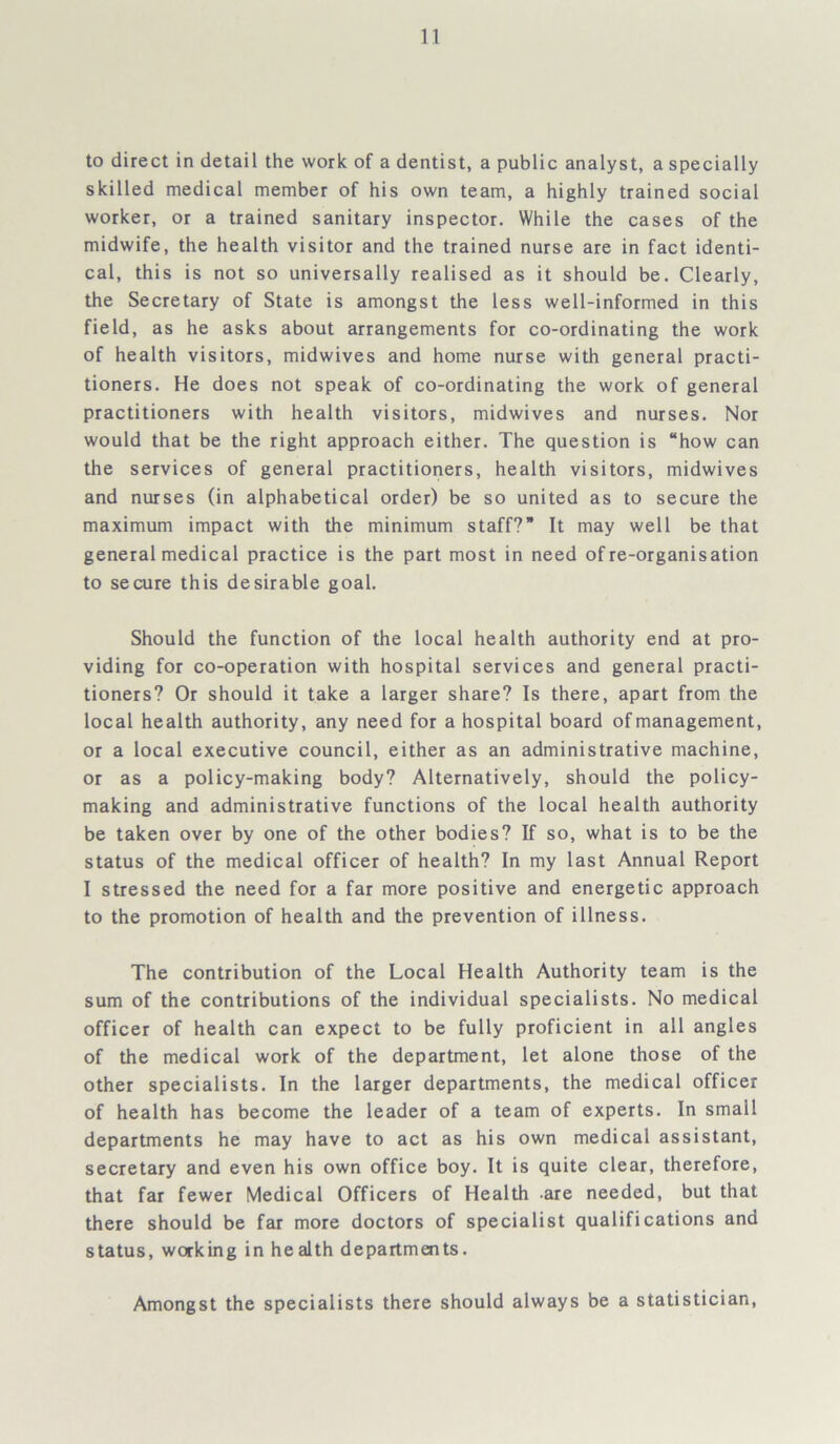 to direct in detail the work of a dentist, a public analyst, a specially skilled medical member of his own team, a highly trained social worker, or a trained sanitary inspector. While the cases of the midwife, the health visitor and the trained nurse are in fact identi- cal, this is not so universally realised as it should be. Clearly, the Secretary of State is amongst the less well-informed in this field, as he asks about arrangements for co-ordinating the work of health visitors, midwives and home nurse with general practi- tioners. He does not speak of co-ordinating the work of general practitioners with health visitors, midwives and nurses. Nor would that be the right approach either. The question is “how can the services of general practitioners, health visitors, midwives and nurses (in alphabetical order) be so united as to secure the maximum impact with the minimum staff?” It may well be that general medical practice is the part most in need of re-organisation to secure this desirable goal. Should the function of the local health authority end at pro- viding for co-operation with hospital services and general practi- tioners? Or should it take a larger share? Is there, apart from the local health authority, any need for a hospital board of management, or a local executive council, either as an administrative machine, or as a policy-making body? Alternatively, should the policy- making and administrative functions of the local health authority be taken over by one of the other bodies? If so, what is to be the status of the medical officer of health? In my last Annual Report I stressed the need for a far more positive and energetic approach to the promotion of health and the prevention of illness. The contribution of the Local Health Authority team is the sum of the contributions of the individual specialists. No medical officer of health can expect to be fully proficient in all angles of the medical work of the department, let alone those of the other specialists. In the larger departments, the medical officer of health has become the leader of a team of experts. In small departments he may have to act as his own medical assistant, secretary and even his own office boy. It is quite clear, therefore, that far fewer Medical Officers of Health are needed, but that there should be far more doctors of specialist qualifications and status, working in health departments. Amongst the specialists there should always be a statistician,