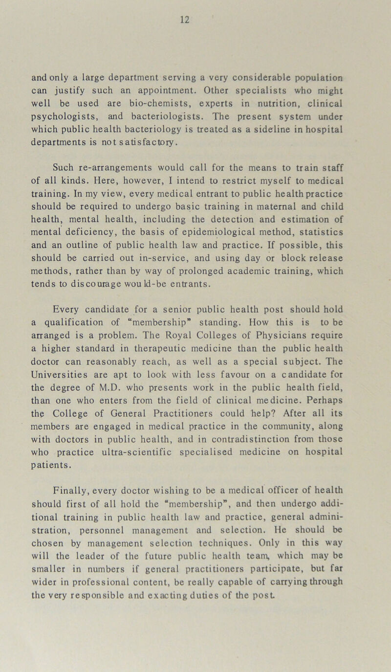 and only a large department serving a very considerable population can justify such an appointment. Other specialists who might well be used are bio-chemists, experts in nutrition, clinical psychologists, and bacteriologists. The present system under which public health bacteriology is treated as a sideline in hospital departments is not satisfactory. Such re-arrangements would call for the means to train staff of all kinds. Here, however, I intend to restrict myself to medical training. In my view, every medical entrant to public health practice should be required to undergo basic training in maternal and child health, mental health, including the detection and estimation of mental deficiency, the basis of epidemiological method, statistics and an outline of public health law and practice. If possible, this should be carried out in-service, and using day or block release methods, rather than by way of prolonged academic training, which tends to discourage would-be entrants. Every candidate for a senior public health post should hold a qualification of “membership” standing. How this is to be arranged is a problem. The Royal Colleges of Physicians require a higher standard in therapeutic medicine than the public health doctor can reasonably reach, as well as a special subject. The Universities are apt to look with less favour on a candidate for the degree of M.D. who presents work in the public health field, than one who enters from the field of clinical medicine. Perhaps the College of General Practitioners could help? After all its members are engaged in medical practice in the community, along with doctors in public health, and in contradistinction from those who practice ultra-scientific specialised medicine on hospital patients. Finally, every doctor wishing to be a medical officer of health should first of all hold the “membership”, and then undergo addi- tional training in public health law and practice, general admini- stration, personnel management and selection. He should be chosen by management selection techniques. Only in this way will the leader of the future public health team, which may be smaller in numbers if general practitioners participate, but far wider in professional content, be really capable of carrying through the very responsible and exacting duties of the post