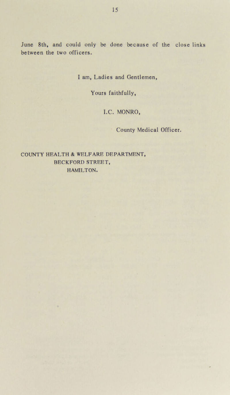 June 8th, and could only be done because of the close links between the two officers. 1 am, Ladies and Gentlemen, Yours faithfully, I.C. MONRO, County Medical Officer. COUNTY HEALTH & WELFARE DEPARTMENT, BECKFORD STREET, HAMILTON.