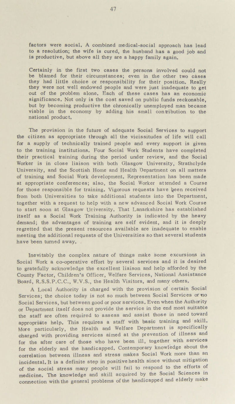factors were social. A combined medical-social approach has lead to a resolution; the wife is cured, the husband has a good job and is productive, but above all they are a happy family again. Certainly in the first two cases the persons involved could not be blamed for their circumstances; even in the other two cases they had little choice or responsibility for their position. Really they were not well endowed people and were just inadequate to get out of the problem alone. Each of these cases has an economic significance. Not only is the cost saved on public funds reckonable, but by becoming productive the chronically unemployed man became viable in the economy by adding his small contribution to the national product. The provision in the future of adequate Social Services to support the citizen as appropriate through all the vicissitudes of life will call for a supply of technically trained people and every support is given to the training institutions. Four Social Work Students have completed their practical training during the period under review, and the Social Worker is in close liaison with both Glasgow University, Strathclyde University, and the Scottish Home and Health Department on all matters of training and Social Work development. Representation has been made at appropriate conferences; also, the Social Worker attended a Course for those responsible for training. Vigorous requests have Ijeen received from both Universities to take additional students into the Department, together with a request to help with a new advanced Social Work Course to start soon at Glasgow University. That Lanarkshire has established itself as a Social Work Training Authority is indicated by the heavy demand; the advantages of training are self evident, and it is deeply regretted that the present resources available are inadequate to enable meeting the additional requests of the Universities so that several students have been turned away. . Inevitably the complex nature of things make some excursions in Social Work a co-operative effort by several services and it is desired to gratefully acknowledge the excellent liaison and help afforded by the County Factor, Children’s Officer, Welfare Services, National Assistance Board, R.S.S.P.C.C., W.V.S., the Health Visitors, and many others. A Local Authority is charged with the provision of certain Social Services; the choice today is not so much between Social Services or no Social Services, but between good or poor services. Even when the Authority or Department itself does not provide the service in the end most suitable the staff are often required to assess and assist those in need toward appropriate help. This requires a staff with basic training and skill. More particularly, the Health and Welfare Department is specifically charged with providing services aimed at the prevention of illness and for the after care of those who have been ill, together with services for the elderly and the handicapped. Contemporary knowledge about the correlation between illness and stress makes Social Work more than an incidental.lt is a definite step in positive health since without mitigation of the social stress many people will fail to respond to the efforts of medicine. The knowledge and skill acquired by the Social Sciences in connection with the general problems of the handicapped and elderly make