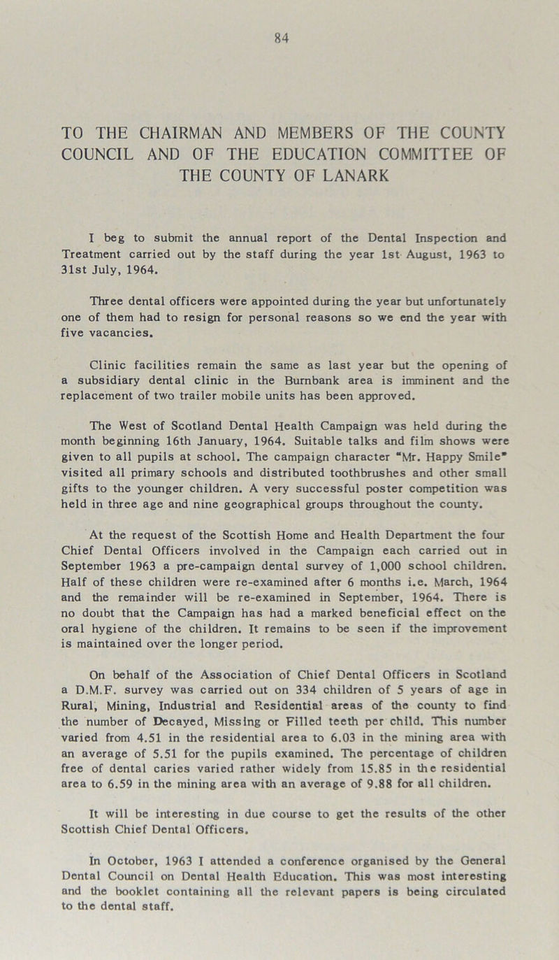 TO THE CHAIRMAN AND MEMBERS OF THE COUNTY COUNCIL AND OF THE EDUCATION COMMITTEE OF THE COUNTY OF LANARK I beg to submit the annual report of the Dental Inspection and Treatment carried out by the staff during the year 1st August, 1963 to 31st July, 1964. Three dental officers were appointed during the year but unfortunately one of them had to resign for personal reasons so we end the year with five vacancies. Clinic facilities remain the same as last year but the opening of a subsidiary dental clinic in the Burnbank area is imminent and the replacement of two trailer mobile units has been approved. The West of Scotland Dental Health Campaign was held during the month beginning 16th January, 1964. Suitable talks and film shows were given to all pupils at school. The campaign character “Mr. Happy Smile visited all primary schools and distributed toothbrushes and other small gifts to the younger children. A very successful poster competition was held in three age and nine geographical groups throughout the county. At the request of the Scottish Home and Health Department the four Chief Dental Officers involved in the Campaign each carried out in September 1963 a pre-campaign dental survey of 1,000 school children. Half of these children were re-examined after 6 months i.e. March, 1964 and the remainder will be re-examined in September, 1964. There is no doubt that the Campaign has had a marked beneficial effect on the oral hygiene of the children. It remains to be seen if the improvement is maintained over the longer period. On behalf of the Association of Chief Dental Officers in Scotland a D.M.F. survey was carried out on 334 children of 5 years of age in Rural, Mining, Industrial and Presidential areas of the county to find the number of Decayed, Missing or Filled teeth per child. This number varied from 4.51 in the residential area to 6.03 in the mining area with an average of 5.51 for the pupils examined. The percentage of children free of dental caries varied rather widely from 15.85 in the residential area to 6.59 in the mining area with an average of 9.88 for all children. It will be interesting in due course to get the results of the other Scottish Chief Dental Officers. In October, 1963 I attended a conference organised by the General Dental Council on Dental Health Education. This was most interesting and the booklet containing all the relevant papers is being circulated to the dental staff.