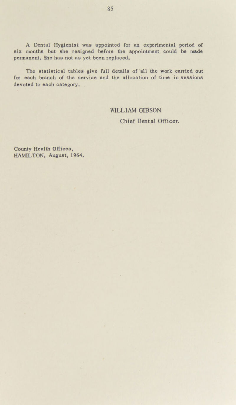 A Dental Hygienist was appointed for an experimental period of six months but she resigned before the appointment could be made permanent. She has not as yet been replaced. The statistical tables give full details of all the work carried out for each branch of the service and the allocation of time in sessions devoted to each category. WILLIAM GIBSON Chief Dental Officer. County Health Offices, HAMILTON, August, 1964.