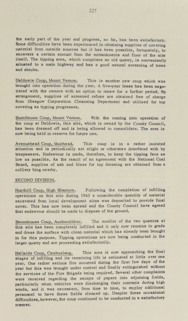 the early part of the year and progress, so far, has been satisfactory. Some difficulties have been experienced in obtaining supplies of covering material from outside sources but it has been possible, fortunately, to excavate a certain amount from the embankments and floor of the site itself. The tipping area, which comprises an old quarry, is conveniently situated to a main highway and has a good natural screening of trees and shrubs. Daldowie Coup, Mount Vernon. This is another new coup which was brought into operation during the year. A five-year lease has been nego- tiated with the owners with an option to renew for a further period. By arrangement, supplies of screened refuse are obtained free of charge from Glasgow Corporation Cleansing Department and utilised for top covering as tipping progresses. Burntbroom Coup, Mount Vernon. With the coming into operation of the coup at Daldowie, this site, which is owned by the County Council, has been dressed off and is being allowed to consolidate. The area is now being held in reserve for future use. Avenuehead Coup, Muirhead. This coup is in a rather isolated situation and is periodically set alight or otherwise interfered with by trespassers. Endeavour is made, therefore, to keep the tipping face as low as possible. As the result of an agreement with the National Coal Board, supplies of ash and blaes for top dressing are obtained from a colliery bing nearby. SECOND DIVISION. Hun thill Coup, High Blantyre. Following the completion of infilling operations on this site during 1963 a considerable quantity of material excavated from local development sites was deposited to provide final cover. This has now been spread and the County Council have agreed that endeavour should be made to dispose of the ground. Broomhouse Coup, Auchentibber. The smaller of the two quarries at this site has been completely infilled and it only now remains to grade and dress the surface with clean material which has already been brought in for this purpose. Tipping operations are now being conducted in the larger quarry and are proceeding satisfactorily. Hallside Coup, Cambuslang. This area is now approaching the final stages of infilling and its remaining life is estimated at little over one year. One rather serious fire occurred during the first few days of the year but this was brought under control and finally extinguished without the services of the Fire Brigade being required. Several other complaints were received regarding the escape of papers into adjoining fields, particularly when vehicles were discharging their contents during high winds, and it was necessary, from time to time, to employ additional personnel to have these fields cleaned up. Despite these occasional difficulties, however, the coup continued to be conducted in a satisfactory manner.