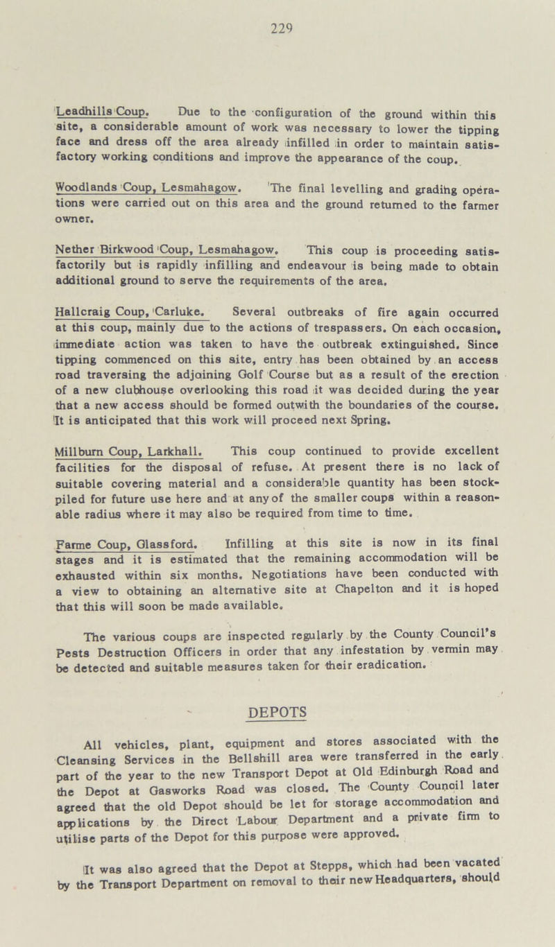 Leadhills Coup. Due to the configuration of the ground within this site, a considerable amount of work was necessary to lower the tipping face and dress off the area already Infilled in order to maintain satis* factory working conditions and improve the appearance of the coup. Woodlands Coup, Lesmahagow. The final levelling and gradihg opera- tions were carried out on this area and the ground returned to the farmer owner. Nether Birkwood 'Coup, Lesmahagow. This coup is proceeding satis- factorily but is rapidly infilling and endeavour is being made to obtain additional ground to serve the requirements of the area. Hallcraig Coup, Carluke, Several outbreaks of fire again occurred at this coup, mainly due to the actions of trespassers. On each occasion, immediate action was taken to have the outbreak extinguished. Since tipping commenced on this site, entry has been obtained by an access road traversing the adjoining Golf Course but as a result of the erection of a new clubhouse overlooking this road lit was decided during the year that a new access should be formed outwith the boundaries of the course. It is anticipated that this work will proceed next Spring. Millbum Coup, Larkhall, This coup continued to provide excellent facilities for the disposal of refuse. At present there is no lack of suitable covering material and a considerable quantity has been stock- piled for future use here and at any of the smaller coups within a reason- able radius where it may also be required from time to time. Farme Coup, Glass ford. Infilling at this site is now in its final stages and it is estimated that the remaining accommodation will be exhausted within six months. Negotiations have been conducted with a view to obtaining an alternative site at Chapelton and it is hoped that this will soon be made available. The various coups are inspected regularly by the County Council’s pests Destruction Officers in order that any infestation by vermin may be detected and suitable measures taken for their eradication. DEPOTS All vehicles, plant, equipment and stores associated with the Cleansing Services in the Bellshill area were transferred in the early part of the year to the new Transport Depot at Old Edinburgh Road and the Depot at Gasworks Road was closed. The County Council later agreed that the old Depot should be let for storage accommodation and applications by the Direct Labour Department and a private firm to utilise parts of the Depot for this purpose were approved. lit was also agreed that the Depot at Stepps, which had been vacated by the Transport Department on removal to thoir new Headquarters, should